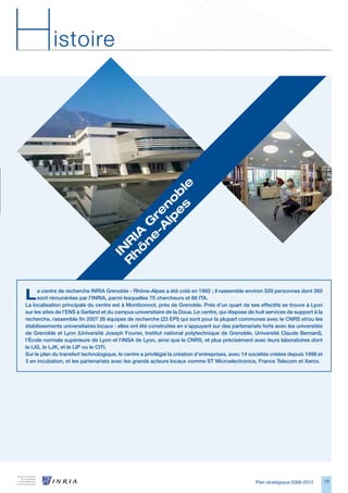 H           istoire




                                             s le
                                            e b
                                          lp no
                                        -A e
                                       e r
                                      n G
                                     ô 	
                                    h IA
                                   R R
                                    IN




L     e centre de recherche INRIA Grenoble - Rhône-Alpes a été créé en 1992 ; il rassemble environ 500 personnes dont 260
      sont rémunérées par l’INRIA, parmi lesquelles 75 chercheurs et 66 ITA.
La localisation principale du centre est à Montbonnot, près de Grenoble. Près d’un quart de ses effectifs se trouve à Lyon
sur les sites de l’ENS à Gerland et du campus universitaire de la Doua. Le centre, qui dispose de huit services de support à la
recherche, rassemble fin 2007 26 équipes de recherche (23 EPI) qui sont pour la plupart communes avec le CNRS et/ou les
établissements universitaires locaux : elles ont été construites en s’appuyant sur des partenariats forts avec les universités
de Grenoble et Lyon (Université Joseph Fourier, Institut national polytechnique de Grenoble, Université Claude Bernard),
l’École normale supérieure de Lyon et l’INSA de Lyon, ainsi que le CNRS, et plus précisément avec leurs laboratoires dont
le LIG, le LJK, et le LIP ou le CITI.
Sur le plan du transfert technologique, le centre a privilégié la création d’entreprises, avec 14 sociétés créées depuis 1999 et
3 en incubation, et les partenariats avec les grands acteurs locaux comme ST Microelectronics, France Telecom et Xerox.




                                                                                                   Plan stratégique 2008-2012      19
 