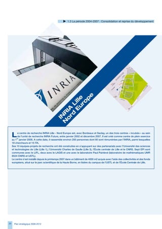 1. La période 2004-2007 : Consolidation et reprise du développement




                                                         e
                                                   u le
                                                        p
                                                    ro
                                                 	E Lil
                                               rd 	
                                              o IA
                                             N R
                                              IN




     L    e centre de recherche INRIA Lille - Nord Europe est, avec Bordeaux et Saclay, un des trois centres « incubés » au sein
          de l’unité de recherche INRIA Futurs, entre janvier 2002 et décembre 2007. Il est créé comme centre de plein exercice
     au 1er janvier 2008. A cette date, il rassemble environ 200 personnes dont 80 sont rémunérées par l’INRIA, parmi lesquelles
     18 chercheurs et 15 ITA.
     Ses 10 équipes-projets de recherche ont été construites en s’appuyant sur des partenariats avec l’Université des sciences
     et technologies de Lille (Lille 1), l’Université Charles de Gaulle (Lille 3), l’École centrale de Lille et le CNRS. Sept EPI sont
     communes avec le LIFL, deux avec le LAGIS et une avec le laboratoire Paul Painlevé (laboratoire de mathématiques UMR
     8524 CNRS et USTL).
     Le centre s’est installé depuis le printemps 2007 dans un bâtiment de 4000 m2 acquis avec l’aide des collectivités et des fonds
     européens, situé sur le parc scientifique de la Haute Borne, en lisière du campus de l’USTL et de l’École Centrale de Lille.




20     Plan stratégique 2008-2012
 