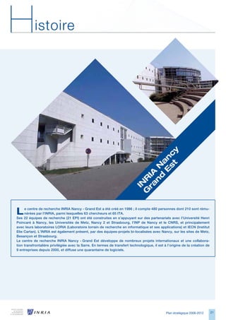 H          istoire




                                                                                     y
                                                                                 st c
                                                                               	E n
                                                                              d a
                                                                             n 	N
                                                                           ra IA
                                                                          G R
                                                                           IN




L    e centre de recherche INRIA Nancy - Grand Est a été créé en 1986 ; il compte 480 personnes dont 210 sont rému-
     nérées par l’INRIA, parmi lesquelles 63 chercheurs et 65 ITA.
Ses 22 équipes de recherche (21 EPI) ont été construites en s’appuyant sur des partenariats avec l’Université Henri
Poincaré à Nancy, les Universités de Metz, Nancy 2 et Strasbourg, l’INP de Nancy et le CNRS, et principalement
avec leurs laboratoires LORIA (Laboratoire lorrain de recherche en informatique et ses applications) et IECN (Institut
Elie Cartan). L’INRIA est également présent, par des équipes-projets bi-localisées avec Nancy, sur les sites de Metz,
Besançon et Strasbourg.
Le centre de recherche INRIA Nancy - Grand Est développe de nombreux projets internationaux et une collabora-
tion transfrontalière privilégiée avec la Sarre. En termes de transfert technologique, il est à l’origine de la création de
9 entreprises depuis 2000, et diffuse une quarantaine de logiciels.




                                                                                               Plan stratégique 2008-2012     21
 