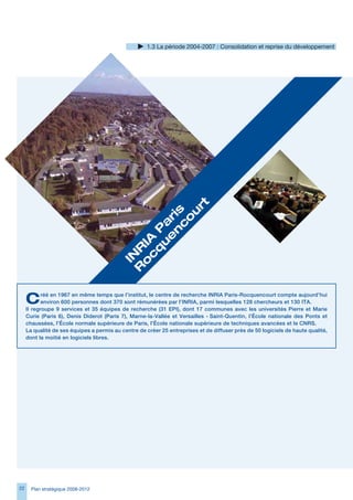 1. La période 2004-2007 : Consolidation et reprise du développement




                                                    rt
                                                n s
                                                   u
                                               e ri
                                                  o
                                              u a
                                                 c
                                             q P
                                            c 	
                                           o IA
                                          R R
                                           IN




     C      réé en 1967 en même temps que l’institut, le centre de recherche INRIA Paris-Rocquencourt compte aujourd’hui
            environ 600 personnes dont 370 sont rémunérées par l’INRIA, parmi lesquelles 128 chercheurs et 130 ITA.
     Il regroupe 9 services et 35 équipes de recherche (31 EPI), dont 17 communes avec les universités Pierre et Marie
     Curie (Paris 6), Denis Diderot (Paris 7), Marne-la-Vallée et Versailles - Saint-Quentin, l’École nationale des Ponts et
     chaussées, l’École normale supérieure de Paris, l’École nationale supérieure de techniques avancées et le CNRS.
     La qualité de ses équipes a permis au centre de créer 25 entreprises et de diffuser près de 50 logiciels de haute qualité,
     dont la moitié en logiciels libres.




22     Plan stratégique 2008-2012
 