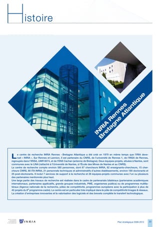 H          istoire




”
                                                                                             e
                                                                                            u
                                                                                         tiq
Ut ullaortis dunt


                                                                                    tla s
                                                                                       n
                                                                                  	A e
velisl utem ing
                                                                                e n
euip etuerit vullut                                                            n n
                                                                              g e
                                                                            ta 	R

dolenim ipis nulput
                                                                          re IA



luptate dolore.
                                                                         B R
                                                                          IN




L
                           ”
     e centre de recherche INRIA Rennes - Bretagne Atlantique a été créé en 1979 en même temps que l’IRIA deve-
     nait « INRIA ». Sur Rennes et Lannion, il est partenaire du CNRS, de l’université de Rennes 1, de l’INSA de Rennes,
regroupés dans l’IRISA, UMR 6074, et de l’ENS Cachan (antenne de Bretagne). Deux équipes-projets, situées à Nantes, sont
communes avec le LINA (rattaché à l’Université de Nantes, à l’École des Mines de Nantes et au CNRS).
Le centre de recherche compte environ 580 personnes, dont 67 chercheurs INRIA, 82 enseignants-chercheurs, 15 cher-
cheurs CNRS, 80 ITA INRIA, 21 personnels techniques et administratifs d’autres établissements, environ 180 doctorants et
25 post-doctorants. Il inclut 7 services de support à la recherche et 26 équipes-projets communes avec l’un ou plusieurs
des partenaires mentionnés plus haut.
Une large partie des travaux de recherche est réalisée dans le cadre de partenariats bilatéraux (partenaires académiques
internationaux, partenaires applicatifs, grands groupes industriels, PME, organismes publics) ou de programmes multila-
téraux (Agence nationale de la recherche, pôles de compétitivité, programmes européens avec la participation à plus de
40 projets du 6e programme-cadre). Le centre est en particulier très impliqué dans le pôle de compétitivité Images  réseaux.
La création d’entreprises innovantes et la valorisation des logiciels et des brevets complète le transfert technologique.




                                                                                                Plan stratégique 2008-2012      2
 
