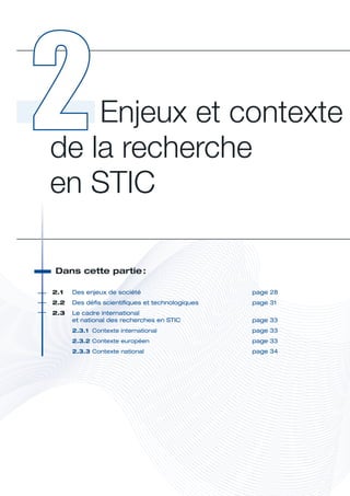 Enjeux et contexte 
de la recherche  
en STIC

 Dans	cette	partie	
                  :




                                                            E
2.1	   Des	enjeux	de	société	                     page	28
2.2	 Des	défis	scientifiques	et	technologiques	   page	31
2.3	 	 e	cadre	international		
     L
     et	national	des	recherches	en	STIC	          page	33
       2.3.1	 Contexte	international	             page	33
       2.3.2	Contexte	européen	                   page	33
       2.3.3	Contexte	national	                   page	34
 