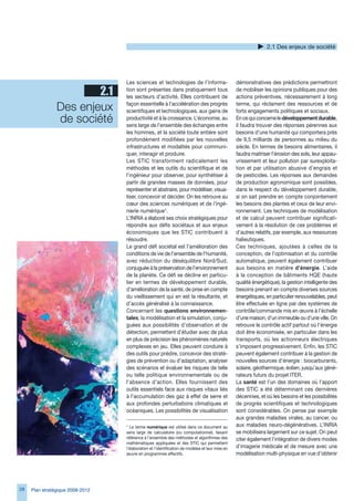 2.1 Des enjeux de société




                                  Les sciences et technologies de l’informa-                     démonstratives des prédictions permettront
                        2.1       tion sont présentes dans pratiquement tous
                                  les secteurs d’activité. Elles contribuent de
                                                                                                 de mobiliser les opinions publiques pour des
                                                                                                 actions préventives, nécessairement à long

                Des enjeux        façon essentielle à l’accélération des progrès
                                  scientifiques et technologiques, aux gains de
                                                                                                 terme, qui réclament des ressources et de
                                                                                                 forts engagements politiques et sociaux.
                de société        productivité et à la croissance. L’économie, au
                                  sens large de l’ensemble des échanges entre
                                                                                                 En ce qui concerne le développement durable,
                                                                                                 il faudra trouver des réponses pérennes aux
                                  les hommes, et la société toute entière sont                   besoins d’une humanité qui comportera près
                                  profondément modifiées par les nouvelles                       de 9,5 milliards de personnes au milieu du
                                  infrastructures et modalités pour communi-                     siècle. En termes de besoins alimentaires, il
                                  quer, interagir et produire.                                   faudra maitriser l’érosion des sols, leur appau-
                                  Les STIC transforment radicalement les                         vrissement et leur pollution par surexploita-
                                  méthodes et les outils du scientifique et de                   tion et par utilisation abusive d’engrais et
                                  l’ingénieur pour observer, pour synthétiser à                  de pesticides. Les réponses aux demandes
                                  partir de grandes masses de données, pour                      de production agronomique sont possibles,
                                  représenter et abstraire, pour modéliser, visua-               dans le respect du développement durable,
                                  liser, concevoir et décider. On les retrouve au                si on sait prendre en compte conjointement
                                  cœur des sciences numériques et de l’ingé-                     les besoins des plantes et ceux de leur envi-
                                  nierie numérique*.                                             ronnement. Les techniques de modélisation
                                  L’INRIA a élaboré ses choix stratégiques pour                  et de calcul peuvent contribuer significati-
                                  répondre aux défis sociétaux et aux enjeux                     vement à la résolution de ces problèmes et
                                  économiques que les STIC contribuent à                         d’autres relatifs, par exemple, aux ressources
                                  résoudre.                                                      halieutiques.
                                  Le grand défi sociétal est l’amélioration des                  Ces techniques, ajoutées à celles de la
                                  conditions de vie de l’ensemble de l’humanité,                 conception, de l’optimisation et du contrôle
                                  avec réduction du déséquilibre Nord/Sud,                       automatique, peuvent également contribuer
                                  conjuguée à la préservation de l’environnement                 aux besoins en matière d’énergie. L’aide
                                  de la planète. Ce défi se décline en particu-                  à la conception de bâtiments HQE (haute
                                  lier en termes de développement durable,                       qualité énergétique), la gestion intelligente des
                                  d’amélioration de la santé, de prise en compte                 besoins prenant en compte diverses sources
                                  du vieillissement qui en est la résultante, et                 énergétiques, en particulier renouvelables, peut
                                  d’accès généralisé à la connaissance.                          être effectuée en ligne par des systèmes de
                                  Concernant les questions environnemen-                         contrôle/commande mis en œuvre à l’échelle
                                  tales, la modélisation et la simulation, conju-                d’une maison, d’un immeuble ou d’une ville. On
                                  guées aux possibilités d’observation et de                     retrouve le contrôle actif partout où l’énergie
                                  détection, permettent d’étudier avec de plus                   doit être économisée, en particulier dans les
                                  en plus de précision les phénomènes naturels                   transports, où les actionneurs électriques
                                  complexes en jeu. Elles peuvent conduire à                     s’imposent progressivement. Enfin, les STIC
                                  des outils pour prédire, concevoir des straté-                 peuvent également contribuer à la gestion de
                                  gies de prévention ou d’adaptation, analyser                   nouvelles sources d’énergie : biocarburants,
                                  des scénarios et évaluer les risques de telle                  solaire, géothermique, éolien, jusqu’aux géné-
                                  ou telle politique environnementale ou de                      rateurs futurs du projet ITER.
                                  l’absence d’action. Elles fournissent des                      La santé est l’un des domaines où l’apport
                                  outils essentiels face aux risques vitaux liés                 des STIC a été déterminant ces dernières
                                  à l’accumulation des gaz à effet de serre et                   décennies, et où les besoins et les possibilités
                                  aux profondes perturbations climatiques et                     de progrès scientifiques et technologiques
                                  océaniques. Les possibilités de visualisation                  sont considérables. On pense par exemple
                                                                                                 aux grandes maladies virales, au cancer, ou
                                  * Le terme numérique est utilisé dans ce document au           aux maladies neuro-dégénératives. L’INRIA
                                  sens large de calculatoire (ou computationnel), faisant        se mobilisera largement sur ce sujet. On peut
                                  référence à l’ensemble des méthodes et algorithmes des         citer également l’intégration de divers modes
                                  mathématiques appliquées et des STIC qui permettent
                                  l’élaboration et l’identification de modèles et leur mise en   d’imagerie médicale et de mesure avec une
                                  œuvre en programmes effectifs.                                 modélisation multi-physique en vue d’obtenir




28   Plan stratégique 2008-2012
 