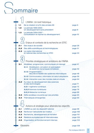 S   ommaire
     	 1	
     1.1	
              L’INRIA : Un bref historique
            De	la	création	à	la	fin	des	années	90	                           page	6
     1.2	   La	période	1999-2003	:	
     	      Un	développement	sans	précédent	                                 page	8
     1.3	   L
            	 a	période	2004-2007	:	
            Consolidation	et	reprise	du	développement	                       page	10




     	2
     2.1	
              Enjeux et contexte de la recherche en STIC
            Des	enjeux	de	société	                                           page	28
     2.2	 Des	défis	scientifiques	et	technologiques	                         page	31
     2.3	 	 e	cadre	international		
          L
          et	national	des	recherches	en	STIC	                                page	33




     	3	
     3.1	
              Priorités stratégiques et ambitions de l’INRIA
            Modéliser,	programmer,	communiquer	et	interagir	                 page	41
            3.1.1	 Modélisation,	simulation	et	optimisation		
                   de	systèmes	dynamiques	complexes	                         page	42
            3.1.2	 Programmation	:	
                   Sécurité	et	fiabilité	des	systèmes	informatiques	         page	48
            3.1.3	 Communication,	information	et	calcul	ubiquitaires	        page	56
            3.1.4	 Interaction	avec	des	mondes	réels	et	virtuels	            page	64
     3.2	 Au	cœur	du	développement	des	sciences		
     	    et	des	technologies	                                               page	71
            3.2.1	 Ingénierie	numérique	                                     page	72
            3.2.2	Sciences	numériques	                                       page	78
            3.2.3	Médecine	numérique	                                        page	88
     3.3	 Défis	sociétaux	couverts	par	ces	priorités	                        page	93
     3.4	 Thématiques	émergentes	                                            page	95




     	4	
     4.1	
              Actions et stratégie pour atteindre les objectifs
            L’INRIA	au	sein	du	dispositif	national	                          page	98
     4.2	 Renforcer	l’attractivité	de	l’institut	                            page	100
     4.3	 Recherche,	développement	et	transfert	                             page	110
     4.4	 Relations	européennes	et	internationales	                          page	120
     4.5	 Organisation	et	fonctionnement	internes	                           page	123


        Glossaire                                                            page	128

                                                                        Plan stratégique 2008-2012   
 