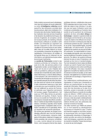 2.1 Des enjeux de société




                                  Cette mutation se poursuit avec le développe-         prothèses mémoire, multiplication des puces
                                  ment des technologies de travail collaboratif.        RFID implantées dans le corps humain, traça-
                                  La notion d’intelligence collective prend             bilité des objets et des individus). Il va sans
                                  aujourd’hui des dimensions concrètes dans             dire que ces types d’utilisation auront des
                                  tous les secteurs, allant de la mobilisation d’in-    incidences considérables sur l’évolution de la
                                  ternautes dans des études d’épidémiologie, à          société et qu’ils susciteront de nombreuses
                                  leur implication dans des services d’expertise        questions de fond, entre droit, éthique et
                                  et de résolution de problèmes techniques, des         technologie. L’adoption à grande échelle de
                                  services d’ingénierie, de conception, de test         technologies comme Internet ou de nouveaux
                                  de nouveaux produits, de marketing, d’études          modes de création et de diffusion de connais-
                                  économiques, politiques ou sociales à vaste           sances et de biens numériques pose déjà de
                                  échelle. Les entreprises qui organisent ces           nombreuses questions de droit : protection de
                                  services s’appuient sur des communautés               la vie privée, responsabilité légale, propriété
                                  virtuelles et mouvantes de plus en plus vastes;       intellectuelle, non-discrimination. Se posent
                                  elles créent de nouvelles relations au travail.       également les questions de preuves formelles,
                                  Les possibilités croissantes de partage et de         de certification, de responsabilité et d’assu-
                                  capitalisation d’informations, de modèles, et         rance légales des logiciels, ainsi, bien entendu,
                                  de logiciels libres pour le traitement de ces         que les problèmes d’acception sociale et d’er-
                                  informations, sont génératrices de plus values        gonomie. Par ailleurs, les questions éthiques
                                  économiques importantes.                              prennent de plus en plus d’importance, par
                                  La société de l’information conduit à des             exemple sur les micro et nanotechnologies.
                                  mutations profondes de l’entreprise, mais             Tout ceci nécessite la mise en place de débats
                                  aussi de la ville, des services publics et de         citoyens qui seront d’autant plus fructueux
                                  l’organisation sociale. Les technologies numé-        que la connaissance et la culture scientifiques
                                  riques sont de plus en plus intégrées dans            auront été diffusées. Ces enjeux requièrent
                                  notre vie quotidienne, politique et sociale, par      également d’amplifier les relations entre STIC
                                  exemple dans l’ensemble des outils d’adminis-         et sciences humaines et sociales, sur les volets
                                  tration électronique, ou dans le débat politique.     évoqués, mais également sur d’autres touchant
                                  L’informatisation des administrations et de           en particulier à la sociologie, à l’ergonomie ou
                                  l’ensemble des échanges se poursuivra, avec           à l’économie.
                                  les impératifs associés de sécurité et de protec-     Ces collaborations multidisciplinaires sont
                                  tion des droits de l’individu et de l’entreprise.     nécessaires à l’institut pour comprendre et
                                  Il reste certainement beaucoup à faire dans           affirmer son positionnement au sein de la
                                  ce domaine pour que la société de l’informa-          société de l’information. Elles peuvent égale-
                                  tion soit réellement au service de l’homme,           ment être très fécondes sur le plan de la
                                  en particulier avec l’apparition permanente           recherche, amener à renouveler une problé-
                                  de nouveaux usages. Paradoxalement, c’est             matique scientifique ou à susciter de nouvelles
                                  aussi aux STIC elles-mêmes de permettre               pistes de réflexion. L’INRIA renforcera ses
                                  d’atteindre cet équilibre. D’abord, l’accès           efforts dans ce sens et prendra des initia-
                                  de tous à la société de l’information et de la        tives pour créer des projets multidisciplinaires
                                  connaissance nécessite des efforts considéra-         permettant d’établir sur le long terme des
                                  bles en matière de disponibilité d’équipements        relations étroites avec des partenaires des
                                  (réseaux, ordinateurs, logiciels), de leur facilité   sciences humaines et sociales.
                                  de programmation, d’adaptation aisée, et d’uti-       Ces défis montrent que l’INRIA est présent
                                  lisation naturelle par le non spécialiste, efforts    sur un front essentiel au développement
                                  qui requièrent des recherches spécifiques.            économique et industriel du pays. L’institut
                                  De manière plus générale, les progrès consi-          est fortement engagé sur ces enjeux sociaux
                                  dérables effectués dans tous les domaines             et économiques avec une longue tradition
                                  des STIC (miniaturisation, recherche intelli-         de partenariats industriels et d’essaimage. Il
                                  gente d’informations, traitement d’images) vont       entend accroître ses actions de développe-
                                  rendre possibles des scénarios considérés,            ment technologique, augmenter ses actions
                                  il y a peu, comme relevant de la science-             de transfert et amplifier l’impact économique
                                  fiction, voire menaçants (Internet des objets,        et social de ses technologies.




0   Plan stratégique 2008-2012
 