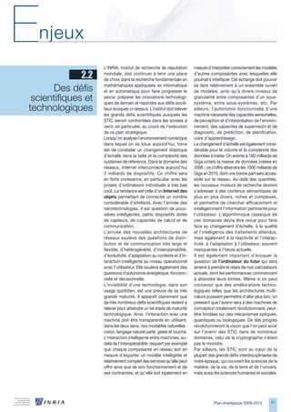 E   njeux
                     L’INRIA, institut de recherche de réputation       mesure d’interpréter correctement les modèles
              2.2    mondiale, doit continuer à tenir une place
                     de choix dans la recherche fondamentale en
                                                                        d’autres composantes avec lesquelles elle
                                                                        pourrait s’interfacer. Cet échange doit pouvoir

       Des défis     mathématiques appliquées, en informatique
                     et en automatique pour faire progresser le
                                                                        se faire relativement à un ensemble ouvert
                                                                        de modèles, ainsi qu’à divers niveaux de
 scientifiques et    savoir, préparer les innovations technologi-
                     ques de demain et répondre aux défis socié-
                                                                        granularité entre composantes d’un sous-
                                                                        système, entre sous-systèmes, etc. Par
technologiques       taux évoqués ci-dessus. L’institut doit relever    ailleurs, l’autonomie fonctionnelle d’une
                     les grands défis scientifiques auxquels les        machine nécessite des capacités sensorielles,
                     STIC seront confrontées dans les années à          de perception et d’interprétation de l’environ-
                     venir, en particulier, au cours de l’exécution     nement, des capacités de supervision et de
                     de ce plan stratégique.                            diagnostic, de prédiction, de planification,
                     Lorsqu’on analyse l’environnement numérique        voire d’apprentissage.
                     dans lequel on se situe aujourd’hui, force         Le changement d’échelle est également consi-
                     est de constater un changement drastique           dérable pour le volume et la complexité des
                     d’échelle dans la taille et la complexité des      données à traiter. On estime à 10 milliards de
                     systèmes de référence. Dans le domaine des         Giga octets la masse de données créées en
                     réseaux, Internet interconnecte aujourd’hui        200 ; ce chiffre atteindra les 1000 milliards de
                     2 milliards de dispositifs. Ce chiffre sera        Giga en 2010, dont une bonne part sera acces-
                     en forte croissance, en particulier avec les       sible sur le réseau. Au-delà des quantités,
                     projets d’ordinateurs individuels à très bas       les nouveaux moteurs de recherche devront
                     coût. La tendance est celle d’un Internet des      s’adresser à des contenus sémantiques de
                     objets permettant de connecter un nombre           plus en plus divers, riches et complexes,
                     considérable d’artefacts. Avec l’arrivée des       et permettre de chercher efficacement et
                     nanotechnologies, il est question de pous-         intelligemment l’information pertinente pour
                     sières intelligentes, petits dispositifs dotés     l’utilisateur. L’algorithmique classique de
                     de capteurs, de capacités de calcul et de          ces domaines devra être revue pour faire
                     communication.                                     face au changement d’échelle, à la qualité
                     L’arrivée des nouvelles architectures de           et l’intelligence des traitements attendus,
                     réseaux soulève des questions de distri-           mais également à la réactivité et l’interac-
                     bution et de communication très large et           tivité, à l’adaptation à l’utilisateur, souvent
                     flexible, d’hétérogénéité, d’interopérabilité,     manquantes à l’heure actuelle.
                     d’évolutivité, d’adaptation au contexte et d’in-   Il est également important d’évoquer la
                     teraction intelligente au niveau opérationnel      question de l’ordinateur du futur qui sera
                     avec l’utilisateur. Elle soulève également des     amené à prendre le relais de nos calculateurs
                     questions d’autonomie énergétique, fonction-       actuels, dont les performances commencent
                     nelle et décisionnelle.                            à atteindre leurs limites. Même si on peut
                     L’invisibilité d’une technologie, dans son         concevoir que des améliorations techno-
                     usage quotidien, est une preuve de sa très         logiques telles que les architectures multi-
                     grande maturité. Il apparaît clairement que        cœurs puissent permettre d’aller plus loin, on
                     de très nombreux défis scientifiques restent à     pressent que l’avenir sera à des machines de
                     relever pour atteindre un tel stade de maturité    conception totalement révolutionnaire, peut-
                     technologique. Ainsi, l’interaction avec une       être fondées sur des mécanismes optiques,
                     machine doit être transparente en utilisant,       quantiques ou biologiques. De tels progrès
                     dans les deux sens, nos modalités naturelles :     révolutionneront la vision que l’on peut avoir
                     vision, langage naturel parlé, geste et touché.    sur l’avenir des STIC dans de nombreux
                     L’interaction intelligente entre machines, au-     domaines, celui de la cryptographie n’étant
                     delà de l’interopérabilité, requiert par exemple   pas le moindre.
                     que chaque composante en réseau soit en            Par ailleurs, les STIC sont au cœur de la
                     mesure d’exporter un modèle intelligible et        plupart des grands défis interdisciplinaires de
                     relativement complet des services qu’elle peut     notre époque, qui couvrent les sciences de la
                     offrir ainsi que de son fonctionnement et de       matière, de la vie, de la terre et de l’univers,
                     ses contraintes, et qu’elle soit également en      mais aussi les sciences humaines et sociales.




                                                                                   Plan stratégique 2008-2012        1
 