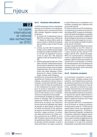 E   njeux
                    2.3.1	 Contexte	international                       la cyber-infrastructure, la modélisation et la
             2.3    Les STIC sont perçues comme un des facteurs
                                                                        simulation complexes pour l’ingénierie, ainsi
                                                                        que la cyber-sécurité.

       Le cadre     premiers de la croissance et du développe-
                    ment. Elles sont donc une des priorités de la
                                                                        En Chine, la recherche en STIC est pilotée par
                                                                        un programme du ministère de la science et
   international 
                    RD mondiale. Rappelons quelques ordres
                    de grandeur :
                                                                        technologie (MOST, programme de dévelop-
                                                                        pement de hautes technologies). Les grandes
     et national 
                    • le montant de l’investissement total en           lignes portent sur la perception intelligente et

des recherches           RD STIC aux États-Unis en 200 est de
                         71 milliards de dollars (G$) en parité de
                                                                        les technologies de calcul avancé, les réseaux
                                                                        intelligents et les technologies de communi-
        en STIC          pouvoir d’achat, ce chiffre est le double de
                         celui constaté au Japon et dans l’Europe
                                                                        cation, les technologies de réalité virtuelle et
                                                                        la sécurité de l’information.
                         des 25) ;                                      Au Japon, les grandes tendances de l’action
                    • la Chine, avec 8,7 G$ d’investissement           gouvernementale sur les STIC mettent en
                         en RD, a pris en 2005 la deuxième place       avant l’informatique ubiquitaire, avec le plan
                         mondiale pour la RD industrielle en STIC.     u-Japan (liaisons par fibre optique FTTH,
                         Ce montant est légèrement supérieur            réseaux sans fils, IPv, Internet des objets,
                         à celui du Japon (4,1 G$), lequel est         RFID), les supercalculateurs, (développe-
                         supérieur à celui de l’Europe des 25 (22,1     ment d’un supercalculateur d’une dizaine de
                         G$) ;                                          petaflops, destiné à être le plus puissant du
                    • après les quatre grands, États-Unis, Chine,       monde en 2011), et la robotique. Le ministère
                         Japon, et Europe, d’autres acteurs se posi-    de l’industrie japonais voit en la robotique une
                         tionnent dans ce classement, dans l’ordre      industrie d’avenir, en particulier la robotique
                         (et situant les principaux pays européens      domestique et de service, dont le marché est
                         indépendamment de la communauté) :             estimé à 50 G$ en 2025.
                         Corée, Inde, Brésil, Allemagne, France,
                         Royaume-Uni, Taïwan, Canada, Russie,           2.3.2	 Contexte	européen
                         Suède, Finlande, Israël, Singapour.
                    Aux États-Unis, le financement des STIC est         La Commission européenne a lancé en
                    caractérisé par l’influence des programmes          2000 le concept « d’Espace européen de la
                    militaires, principalement dans le soutien à        recherche » dont l’objectif est de coordonner
                    l’industrie. Le financement des STIC au Japon       les activités de recherche et d’innovation, tant
                    et dans le reste de l’Asie est caractérisé par      au niveau des États membres qu’au niveau de
                    un fort investissement du secteur industriel        l’Union. Jusqu’alors, la recherche au niveau
                    privé. En Europe et notamment en France,            européen devait faire face à de nombreuses
                    les budgets publics et la recherche publique        difficultés : la fragmentation des efforts, l’iso-
                    jouent un rôle important, avec un investisse-       lement des systèmes nationaux de recherche,
                    ment privé comparativement plus faible.             la disparité des régimes réglementaires et
                    Les thématiques privilégiées aux États-Unis         administratifs s’ajoutant à un investissement
                    portent en particulier, selon la coordination       faible en matière de recherche, très en deçà
                    assurée par le NITRD, sur le calcul à haute         des objectifs de Lisbonne.
                    performance, les réseaux, les interactions          Sur la période 2007-201, l’investissement
                    homme-machine et l’exploitation des masses          de la Commission en matière de recherche
                    de données, le génie logiciel, la sécurité et       se situera dans le cadre du 7e PCRD dont les
                    la fiabilité des logiciels et des systèmes,         grandes lignes d’action sont regroupées en
                    les aspects socio-économiques (formation,           quatre grands programmes : Coopération,
                    éducation, usages sociétaux). Le secteur            Idées, Personnes et Capacités. Le programme
                    des télécommunications fait l’objet d’ac-           Coopération, relativement classique, permet
                    tions significatives de la DARPA ou de la           la mise en place d’actions de RD coopéra-
                    NSF. Par ailleurs, dans le cadre de l’American      tives incluant industriels et établissements de
                    Competitiveness Initiative, on retrouve, parmi      recherche. Le programme Idées, beaucoup
                    les grandes priorités nationales, le calcul à       plus ambitieux sur le plan de la recherche
                    haute performance, les réseaux avancés et           fondamentale, va permettre à des chercheurs




                                                                                   Plan stratégique 2008-2012         
 