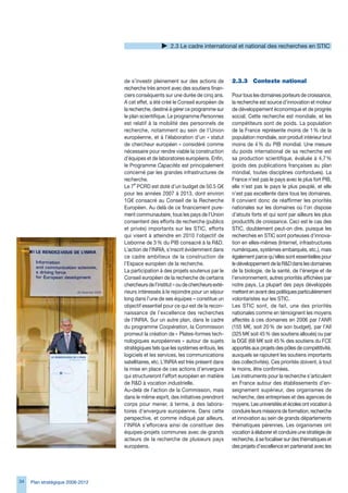 2. Le cadre international et national des recherches en STIC




                                  de s’investir pleinement sur des actions de         2.3.3	 Contexte	national
                                  recherche très amont avec des soutiens finan-
                                  ciers conséquents sur une durée de cinq ans.        Pour tous les domaines porteurs de croissance,
                                  A cet effet, a été créé le Conseil européen de      la recherche est source d’innovation et moteur
                                  la recherche, destiné à gérer ce programme sur      de développement économique et de progrès
                                  le plan scientifique. Le programme Personnes        social. Cette recherche est mondiale, et les
                                  est relatif à la mobilité des personnels de         compétiteurs sont de poids. La population
                                  recherche, notamment au sein de l’Union             de la France représente moins de 1 % de la
                                  européenne, et à l’élaboration d’un « statut        population mondiale, son produit intérieur brut
                                  de chercheur européen » considéré comme             moins de 4 % du PIB mondial. Une mesure
                                  nécessaire pour rendre viable la construction       du poids international de sa recherche est
                                  d’équipes et de laboratoires européens. Enfin,      sa production scientifique, évaluée à 4,7 %
                                  le Programme Capacités est principalement           (poids des publications françaises au plan
                                  concerné par les grandes infrastructures de         mondial, toutes disciplines confondues). La
                                  recherche.                                          France n’est pas le pays avec le plus fort PIB,
                                       e
                                  Le 7 PCRD est doté d’un budget de 50.5 G€           elle n’est pas le pays le plus peuplé, et elle
                                  pour les années 2007 à 201, dont environ           n’est pas excellente dans tous les domaines.
                                  1G€ consacré au Conseil de la Recherche             Il convient donc de réaffirmer les priorités
                                  Européen. Au delà de ce financement pure-           nationales sur les domaines où l’on dispose
                                  ment communautaire, tous les pays de l’Union        d’atouts forts et qui sont par ailleurs les plus
                                  consentent des efforts de recherche (publics        productifs de croissance. Ceci est le cas des
                                  et privés) importants sur les STIC, efforts         STIC, doublement peut-on dire, puisque les
                                  qui visent à atteindre en 2010 l’objectif de        recherches en STIC sont porteuses d’innova-
                                  Lisbonne de  % du PIB consacré à la RD.           tion en elles-mêmes (Internet, infrastructures
                                  L’action de l’INRIA, s’inscrit évidemment dans      numériques, systèmes embarqués, etc.), mais
                                  ce cadre ambitieux de la construction de            également parce qu’elles sont essentielles pour
                                  l’Espace européen de la recherche.                  le développement de la RD dans les domaines
                                  La participation à des projets soutenus par le      de la biologie, de la santé, de l’énergie et de
                                  Conseil européen de la recherche de certains        l’environnement, autres priorités affichées par
                                  chercheurs de l’institut – ou de chercheurs exté-   notre pays. La plupart des pays développés
                                  rieurs intéressés à le rejoindre pour un séjour     mettent en avant des politiques particulièrement
                                  long dans l’une de ses équipes – constitue un       volontaristes sur les STIC.
                                  objectif essentiel pour ce qui est de la recon-     Les STIC sont, de fait, une des priorités
                                  naissance de l’excellence des recherches            nationales comme en témoignent les moyens
                                  de l’INRIA. Sur un autre plan, dans le cadre        affectés à ces domaines en 200 par l’ANR
                                  du programme Coopération, la Commission             (155 M€, soit 20 % de son budget), par l’AII
                                  promeut la création de « Plates-formes tech-        (25 M€ soit 45 % des soutiens alloués) ou par
                                  nologiques européennes » autour de sujets           la DGE (8 M€ soit 45 % des soutiens du FCE
                                  stratégiques tels que les systèmes enfouis, les     apportés aux projets des pôles de compétitivité,
                                  logiciels et les services, les communications       auxquels se rajoutent les soutiens importants
                                  satellitaires, etc. L’INRIA est très présent dans   des collectivités). Ces priorités doivent, à tout
                                  la mise en place de ces actions d’envergure         le moins, être confirmées.
                                  qui structureront l’effort européen en matière      Les instruments pour la recherche s’articulent
                                  de RD à vocation industrielle.                     en France autour des établissements d’en-
                                  Au-delà de l’action de la Commission, mais          seignement supérieur, des organismes de
                                  dans le même esprit, des initiatives prendront      recherche, des entreprises et des agences de
                                  corps pour mener, à terme, à des labora-            moyens. Les universités et écoles ont vocation à
                                  toires d’envergure européenne. Dans cette           conduire leurs missions de formation, recherche
                                  perspective, et comme indiqué par ailleurs,         et innovation au sein de grands départements
                                  l’INRIA s’efforcera ainsi de constituer des         thématiques pérennes. Les organismes ont
                                  équipes-projets communes avec de grands             vocation à élaborer et conduire une stratégie de
                                  acteurs de la recherche de plusieurs pays           recherche, à se focaliser sur des thématiques et
                                  européens.                                          des projets d’excellence en partenariat avec les




4   Plan stratégique 2008-2012
 