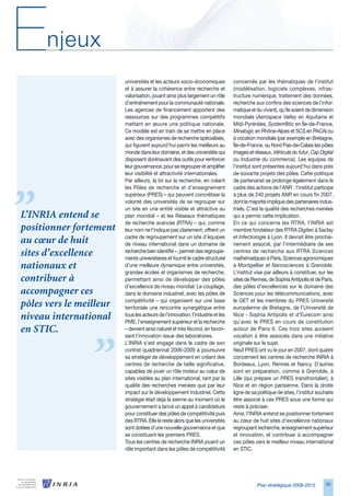 E     njeux
                         universités et les acteurs socio-économiques           concernés par les thématiques de l’institut
                         et à assurer la cohérence entre recherche et           (modélisation, logiciels complexes, infras-
                         valorisation, jouant ainsi plus largement un rôle      tructure numérique, traitement des données,
                         d’entraînement pour la communauté nationale.           recherche aux confins des sciences de l’infor-
                         Les agences de financement apportent des               matique et du vivant), qu’ils soient de dimension
                         ressources sur des programmes compétitifs              mondiale (Aerospace Valley en Aquitaine et
                         mettant en œuvre une politique nationale.              Midi-Pyrénées, System@tic en Île-de-France,
                         Ce modèle est en train de se mettre en place           Minalogic en Rhône-Alpes et SCS en PACA) ou
                         avec des organismes de recherche spécialisés,          à vocation mondiale (par exemple en Bretagne,
                         qui figurent aujourd’hui parmi les meilleurs au        Île-de-France, ou Nord Pas-de-Calais les pôles
                         monde dans leur domaine, et des universités qui        Images et réseaux, Véhicule du futur, Cap Digital
                         disposent dorénavant des outils pour renforcer         ou Industrie du commerce). Les équipes de
                         leur gouvernance, pour se regrouper et amplifier       l’institut sont présentes aujourd’hui dans près
                         leur visibilité et attractivité internationales.       de soixante projets des pôles. Cette politique
                         Par ailleurs, la loi sur la recherche, en créant       de partenariat se prolonge également dans le
                         les Pôles de recherche et d’enseignement               cadre des actions de l’ANR : l’institut participe
                         supérieur (PRES) – qui peuvent concrétiser la          à plus de 240 projets ANR en cours fin 2007,
                         volonté des universités de se regrouper sur            dont la majorité implique des partenaires indus-
                         un site en une entité visible et attractive au         triels. C’est la qualité des recherches menées
L’INRIA entend se        plan mondial – et les Réseaux thématiques              qui a permis cette implication.
                         de recherche avancée (RTRA) – qui, comme               En ce qui concerne les RTRA, l’INRIA est
positionner fortement    leur nom ne l’indique pas clairement, offrent un       membre fondateur des RTRA Digiteo à Saclay
                         cadre de regroupement sur un site d’équipes            et Infectiologie à Lyon. Il devrait être prochai-
au cœur de huit          de niveau international dans un domaine de             nement associé, par l’intermédiaire de ses
sites d’excellence       recherche bien identifié –, permet des regroupe-
                         ments universitaires et fournit le cadre structurel
                                                                                centres de recherche aux RTRA Sciences
                                                                                mathématiques à Paris, Sciences agronomiques
nationaux et             d’une meilleure dynamique entre universités,           à Montpellier et Nanosciences à Grenoble.
                         grandes écoles et organismes de recherche,             L’institut vise par ailleurs à constituer, sur les
contribuer à             permettant ainsi de développer des pôles               sites de Rennes, de Sophia Antipolis et de Paris,
                         d’excellence de niveau mondial. Le couplage,           des pôles d’excellences sur le domaine des
accompagner ces          dans le domaine industriel, avec les pôles de          Sciences pour les télécommunications, avec
                         compétitivité – qui organisent sur une base            le GET et les membres du PRES Université
pôles vers le meilleur   territoriale une rencontre synergétique entre          européenne de Bretagne, de l’Université de
niveau international     tous les acteurs de l’innovation, l’industrie et les
                         PME, l’enseignement supérieur et la recherche
                                                                                Nice - Sophia Antipolis et d’Eurecom ainsi
                                                                                qu’avec le PRES en cours de constitution
en STIC.                 – devient ainsi naturel et très fécond, en favori-     autour de Paris . Ces trois sites auraient
                         sant l’innovation issue des laboratoires.              vocation à être associés dans une initiative
                         L’INRIA s’est engagé dans le cadre de son              originale sur le sujet.
                         contrat quadriennal 200-2009 à poursuivre             Neuf PRES ont vu le jour en 2007, dont quatre
                         sa stratégie de développement en créant des            concernent les centres de recherche INRIA à
                         centres de recherche de taille significative,          Bordeaux, Lyon, Rennes et Nancy. D’autres
                         capables de jouer un rôle moteur au cœur de            sont en préparation, comme à Grenoble, à
                         sites visibles au plan international, tant par la      Lille (qui prépare un PRES transfrontalier), à
                         qualité des recherches menées que par leur             Nice et en région parisienne. Dans la droite
                         impact sur le développement industriel. Cette          ligne de sa politique de sites, l’institut souhaite
                         stratégie était déjà la sienne au moment où le         être associé à ces PRES sous une forme qui
                         gouvernement a lancé un appel à candidature            reste à préciser.
                         pour constituer des pôles de compétitivité puis        Ainsi, l’INRIA entend se positionner fortement
                         des RTRA. Elle le reste alors que les universités      au cœur de huit sites d’excellence nationaux
                         sont dotées d’une nouvelle gouvernance et que          regroupant recherche, enseignement supérieur
                         se constituent les premiers PRES.                      et innovation, et contribuer à accompagner
                         Tous les centres de recherche INRIA jouent un          ces pôles vers le meilleur niveau international
                         rôle important dans les pôles de compétitivité         en STIC.




                                                                                            Plan stratégique 2008-2012         5
 