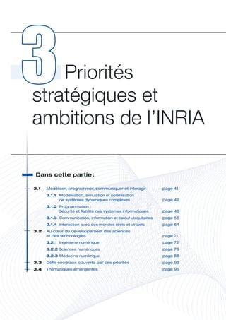 Priorités 
stratégiques et 
ambitions de l’INRIA

 Dans	cette	partie	
                  :




                                                                             P
3.1	   Modéliser,	programmer,	communiquer	et	interagir	            page	41
       3.1.1	 Modélisation,	simulation	et	optimisation		
              de	systèmes	dynamiques	complexes	                    page	42
       3.1.2	 Programmation	:	
              Sécurité	et	fiabilité	des	systèmes	informatiques	    page	48
       3.1.3	 Communication,	information	et	calcul	ubiquitaires	   page	56
       3.1.4	 Interaction	avec	des	mondes	réels	et	virtuels	       page	64
3.2	 Au	cœur	du	développement	des	sciences		
	    et	des	technologies	                                          page	71
       3.2.1	 Ingénierie	numérique	                                page	72
       3.2.2	Sciences	numériques	                                  page	78
       3.2.3	Médecine	numérique	                                   page	88
3.3	 Défis	sociétaux	couverts	par	ces	priorités	                   page	93
3.4	 Thématiques	émergentes	                                       page	95
 