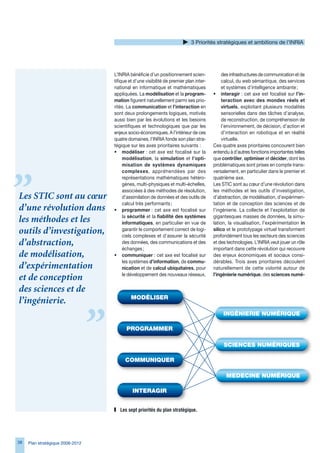 Priorités stratégiques et ambitions de l’INRIA




                                  L’INRIA bénéficie d’un positionnement scien-              des infrastructures de communication et de
                                  tifique et d’une visibilité de premier plan inter-        calcul, du web sémantique, des services
                                  national en informatique et mathématiques                 et systèmes d’intelligence ambiante ;
                                  appliquées. La modélisation et la program-           • interagir : cet axe est focalisé sur l’in-
                                  mation figurent naturellement parmi ses prio-             teraction avec des mondes réels et
                                  rités. La communication et l’interaction en               virtuels, exploitant plusieurs modalités
                                  sont deux prolongements logiques, motivés                 sensorielles dans des tâches d’analyse,
                                  aussi bien par les évolutions et les besoins              de reconstruction, de compréhension de
                                  scientifiques et technologiques que par les               l’environnement, de décision, d’action et
                                  enjeux socio-économiques. A l’intérieur de ces            d’interaction en robotique et en réalité
                                  quatre domaines, l’INRIA fonde son plan stra-             virtuelle.
                                  tégique sur les axes prioritaires suivants :         Ces quatre axes prioritaires concourent bien
                                  • modéliser : cet axe est focalisé sur la            entendu à d’autres fonctions importantes telles
                                       modélisation, la simulation et l’opti-          que contrôler, optimiser et décider, dont les
                                       misation de systèmes dynamiques                 problématiques sont prises en compte trans-
                                       complexes, appréhendées par des                 versalement, en particulier dans le premier et
                                       représentations mathématiques hétéro-           quatrième axe.
                                       gènes, multi-physiques et multi-échelles,       Les STIC sont au cœur d’une révolution dans
                                       associées à des méthodes de résolution,         les méthodes et les outils d’investigation,
Les STIC sont au cœur                  d’assimilation de données et des outils de      d’abstraction, de modélisation, d’expérimen-
                                       calcul très performants ;                       tation et de conception des sciences et de
d’une révolution dans             • programmer : cet axe est focalisé sur              l’ingénierie. La collecte et l’exploitation de
                                       la sécurité et la fiabilité des systèmes        gigantesques masses de données, la simu-
les méthodes et les                    informatiques, en particulier en vue de         lation, la visualisation, l’expérimentation in
outils d’investigation,                garantir le comportement correct de logi-
                                       ciels complexes et d’assurer la sécurité
                                                                                       silico et le prototypage virtuel transforment
                                                                                       profondément tous les secteurs des sciences
d’abstraction,                         des données, des communications et des          et des technologies. L’INRIA veut jouer un rôle
                                       échanges ;                                      important dans cette révolution qui recouvre
de modélisation,                  • communiquer : cet axe est focalisé sur             des enjeux économiques et sociaux consi-
                                       les systèmes d’information, de commu-           dérables. Trois axes prioritaires découlent
d’expérimentation                      nication et de calcul ubiquitaires, pour        naturellement de cette volonté autour de
                                       le développement des nouveaux réseaux,          l’ingénierie numérique, des sciences numé-
et de conception
des sciences et de
l’ingénierie.




                                     Les	sept	priorités	du	plan	stratégique.




8   Plan stratégique 2008-2012
 