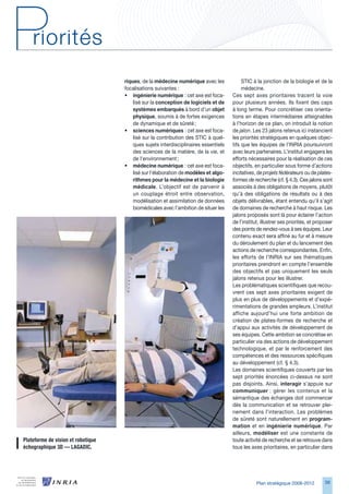 riques, de la médecine numérique avec les             STIC à la jonction de la biologie et de la
                                      focalisations suivantes :                             médecine.
                                      • ingénierie numérique : cet axe est foca-       Ces sept axes prioritaires tracent la voie
                                          lisé sur la conception de logiciels et de    pour plusieurs années. Ils fixent des caps
                                          systèmes embarqués à bord d’un objet         à long terme. Pour concrétiser ces orienta-
                                          physique, soumis à de fortes exigences       tions en étapes intermédiaires atteignables
                                          de dynamique et de sûreté ;                  à l’horizon de ce plan, on introduit la notion
                                      • sciences numériques : cet axe est foca-        de jalon. Les 2 jalons retenus ici instancient
                                          lisé sur la contribution des STIC à quel-    les priorités stratégiques en quelques objec-
                                          ques sujets interdisciplinaires essentiels   tifs que les équipes de l’INRIA poursuivront
                                          des sciences de la matière, de la vie, et    avec leurs partenaires. L’institut engagera les
                                          de l’environnement ;                         efforts nécessaires pour la réalisation de ces
                                      • médecine numérique : cet axe est foca-         objectifs, en particulier sous forme d’actions
                                          lisé sur l’élaboration de modèles et algo-   incitatives, de projets fédérateurs ou de plates-
                                          rithmes pour la médecine et la biologie      formes de recherche (cf. § 4.). Ces jalons sont
                                          médicale. L’objectif est de parvenir à       associés à des obligations de moyens, plutôt
                                          un couplage étroit entre observation,        qu’à des obligations de résultats ou à des
                                          modélisation et assimilation de données      objets délivrables, étant entendu qu’il s’agit
                                          biomédicales avec l’ambition de situer les   de domaines de recherche à haut risque. Les
                                                                                       jalons proposés sont là pour éclairer l’action
                                                                                       de l’institut, illustrer ses priorités, et proposer
                                                                                       des points de rendez-vous à ses équipes. Leur
                                                                                       contenu exact sera affiné au fur et à mesure
                                                                                       du déroulement du plan et du lancement des
                                                                                       actions de recherche correspondantes. Enfin,
                                                                                       les efforts de l’INRIA sur ses thématiques
                                                                                       prioritaires prendront en compte l’ensemble
                                                                                       des objectifs et pas uniquement les seuls
                                                                                       jalons retenus pour les illustrer.
                                                                                       Les problématiques scientifiques que recou-
                                                                                       vrent ces sept axes prioritaires exigent de
                                                                                       plus en plus de développements et d’expé-
                                                                                       rimentations de grandes ampleurs. L’institut
                                                                                       affiche aujourd’hui une forte ambition de
                                                                                       création de plates-formes de recherche et
                                                                                       d’appui aux activités de développement de
                                                                                       ses équipes. Cette ambition se concrétise en
                                                                                       particulier via des actions de développement
                                                                                       technologique, et par le renforcement des
                                                                                       compétences et des ressources spécifiques
                                                                                       au développement (cf. § 4.).
                                                                                       Les domaines scientifiques couverts par les
                                                                                       sept priorités énoncées ci-dessus ne sont
                                                                                       pas disjoints. Ainsi, interagir s’appuie sur
                                                                                       communiquer : gérer les contenus et la
                                                                                       sémantique des échanges doit commencer
                                                                                       dès la communication et se retrouver plei-
                                                                                       nement dans l’interaction. Les problèmes
                                                                                       de sûreté sont naturellement en program-
                                                                                       mation et en ingénierie numérique. Par
                                                                                       ailleurs, modéliser est une constante de
Plateforme	de	vision	et	robotique		                                                    toute activité de recherche et se retrouve dans
échographique	3D	—	LAGADIC.                                                            tous les axes prioritaires, en particulier dans




                                                                                                   Plan stratégique 2008-2012         9
 