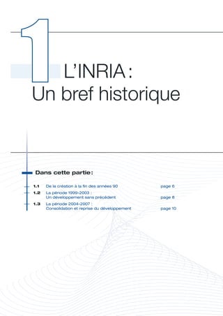 L’INRIA : 
Un bref historique


 Dans	cette	partie	
                  :




                                                              H
1.1	   De	la	création	à	la	fin	des	années	90	       page	6
1.2	   La	période	1999-2003	:	
	      Un	développement	sans	précédent	             page	8
1.3	   L
       	 a	période	2004-2007	:	
       Consolidation	et	reprise	du	développement	   page	10
 