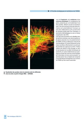 Priorités stratégiques et ambitions de l’INRIA




                                                                                ceux de l’ingénierie, de la médecine et des
                                                                                sciences numériques. En conséquence, les
                                                                                jalons, présentés par commodité dans l’une
                                                                                des priorités, relèvent souvent de plusieurs
                                                                                axes. Ces recouvrements entre les axes prio-
                                                                                ritaires sont potentiellement fructueux au
                                                                                sens des collaborations qu’ils ouvrent entre
                                                                                les équipes-projets selon leur orientation, à
                                                                                dominante méthodologique ou vers un champ
                                                                                d’application des STIC.
                                                                                Ces sept axes prioritaires sont détaillés dans
                                                                                les sections suivantes, avec des encadrés sur
                                                                                les jalons associés et sur le positionnement
                                                                                de l’INRIA, actuel ou désiré pour chacune de
                                                                                ces thématiques. On revient brièvement sur les
                                                                                enjeux sociétaux effectivement couverts par
                                                                                les priorités de ce plan (§ .). Enfin, l’institut
                                                                                restera très attentif à faire émerger au sein
                                                                                de ses équipes de nouvelles thématiques de
                                                                                recherche, en rupture relativement aux para-
                                                                                digmes actuels des sciences et technologies
                                                                                de l’information et de la communication. La
                                                                                dernière section de ce chapitre est consacrée
                                                                                à ces thématiques émergentes et aux actions
                                                                                de l’INRIA qui leur seront associées.




 Visualisation	des	grandes	voies	de	connexion	entre	les	différentes	
 aires	du	cortex	(à	partir	d’images	IRM)	—	ODYSSEE.




40   Plan stratégique 2008-2012
 