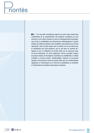 L’un des défis scientifiques majeurs de notre temps réside dans
l’amélioration de la compréhension des systèmes complexes qui nous
entourent, qu’ils soient naturels ou issus de développements technologi-
ques. Ainsi, la modélisation des phénomènes météorologiques à grande
échelle, des effets de pollution, des inondations, des séismes ou du climat
représente-t-elle un enjeu majeur pour la société. Il en va de même pour
la modélisation des nano-systèmes, que ce soit dans un contexte bio-
logique ou pour la réalisation de circuits basés sur de nouveaux types
de nano-composants. On citera également, comme exemples majeurs
de grands champs d’investigation scientifique en modélisation, la cellule
complète, le cerveau humain, l’épidémiologie, l’Internet, ou les grands
logiciels communicants. Autant de grands défis pour les mathématiques
appliquées et l’informatique sur le front de la modélisation, la simulation
et l’optimisation de systèmes dynamiques complexes.




                                                            Plan stratégique 2008-2012   4
 