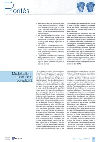 •   les sciences de la vie : dynamique molé-      L’informatique pose également des défis applica-
                      culaire, réseaux métaboliques, interac-       tifs dans ce domaine, par exemple pour appré-
                      tions géniques, cancérologie, biochimie       hender des classes de systèmes distribués
                      pour la prédiction des effets des médica-     communicant de manière asynchrone via un
                      ments, biomécanique des tissus vivants,       réseau complexe.
                      neurosciences ;                               Un premier défi pour la recherche est d’aller
                  •   les sciences de l’environnement et de         au-delà des découpages disciplinaires et d’ins-
                      la terre : météorologie, climatologie,        taurer de nouvelles interactions, à l’exemple de
                      sismologie, hydrologie, glaciologie,          l’assimilation d’images qui associe spécialistes
                      océanographie, énergie, agronomie et          de l’imagerie satellitaire et numériciens pour
                      pollution ;                                   le couplage de modèles en météorologie. Un
                  •   les sciences humaines et sociales :           autre élément à considérer est l’émergence de
                      systèmes économiques et financiers,           nouveaux et nombreux domaines applicatifs
                      études liées aux populations, démogra-        comme le développement de circuits basés sur
                      phie, épidémiologie, réseaux de distri-       les nanotechnologies, enjeu économique majeur
                      bution, transports ;                          des années à venir, qui nécessite la prise en
                  •   l’ingénierie : conception et contrôle         compte d’une hiérarchie de modèles, allant de
                      de systèmes embarqués ; conception            la physique atomique (nanosciences), jusqu’au
                      mécanique, électronique et informa-           modèle comportemental du cœur de processeur,
                      tique de grands systèmes en avionique,        et pouvant inclure de la mécanique non standard
                      espace, énergie.                              dans le cas des MEMS.




                  Les objectifs de l’INRIA en modélisation          la distinction entre modélisation et simulation
Modélisation : 
                  sont d’une part de poursuivre les recher-         s’estompe, et il est nécessaire de considérer

 Le défi de la    ches sur les sujets les plus critiques, d’autre
                  part d’ouvrir de nouveaux champs jugés
                                                                    des modèles calculatoires qui impliquent
                                                                    de grandes quantités d’éléments, souvent
  complexité      importants pour le domaine. Le couplage de
                  modèles d’échelles ou de nature différentes
                                                                    simples, en interaction, comme les réseaux
                                                                    de neurones, les populations d’automates, les
                  est également une nécessité qui s’amplifie.       systèmes multi-agents, les grands systèmes
                  Une autre tendance est la place de plus           hybrides. Parmi les problèmes de recherche
                  en plus grande des approches stochas-             associés à ces modèles, de nombreuses
                  tiques, aussi bien dans la modélisation           questions spécifiques d’identification para-
                  qu’en tant qu’outil d’analyse de systèmes         métrique, d’assimilation de données, d’opti-
                  déterministes. Déjà, le filtrage stochastique     misation (en lien avec l’apprentissage) restent
                  s’avère un outil efficace pour l’assimilation     ouvertes. Plus globalement, une méthodo-
                  de données. Plus généralement, des appro-         logie complète permettant la construction de
                  ches mixtes stochastiques/déterministes           modèles complexes sur la base de compo-
                  sont à développer. Plusieurs domaines sont        sants élémentaires, leur analyse théorique
                  très concernés par de telles méthodes, par        et leur calcul, reste à élaborer.
                  exemple la géophysique et les neurosciences.      Un dernier point concerne la spécificité de
                  Enfin, bien que la poursuite d’études théo-       la modélisation pour l’automatique : en effet,
                  riques permette d’étendre régulièrement           par rapport à la nécessité de mettre au point
                  les champs des approches actuelles de             des modèles numériques permettant de
                  modélisation, celles-ci ont néanmoins des         reproduire et simuler fidèlement les phéno-
                  limites, par exemple lorsque les simplifica-      mènes physiques et naturels dans toute
                  tions introduites dans les modèles à une          leur complexité, l’objectif de commande
                  certaine échelle risquent de masquer des          implique une démarche souvent inverse : il
                  effets significatifs se propageant à d’autres     s’agit de simplifier, d’extraire les mécanismes
                  échelles ou lorsque les modèles classiques        d’interaction principaux intervenant dans
                  s’avèrent inappropriés pour décrire une archi-    l’évolution d’un processus, de modéliser
                  tecture particulière de système. Dans ce cas,     l’essentiel en gommant ce qui n’intervient




                                                                               Plan stratégique 2008-2012       45
 
