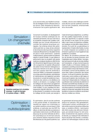 .1.1 Modélisation, simulation et optimisation de systèmes dynamiques complexes




                                               qu’au second ordre, pour faciliter la concep-       modèles, crée de vrais challenges scientifi-
                                               tion de stratégies d’action efficaces dans un       ques dès lors que les systèmes concernés
                                               but donné. Cette nécessité de réduction,            sont de forte complexité, dimensionnelle
                                               d’extraction de la partie significative des         et/ou structurelle.




                                               Concernant la simulation, le développement          l’aide de techniques adaptatives. La certifica-
         Simulation : 
                                               de nouveaux schémas numériques est une
                                               nécessité permanente, tant pour faire face à
                                                                                                   tion des qualités d’approximation, la robus-
                                                                                                   tesse des algorithmes, la capacité à traiter
     Un changement                             la complexité croissante des modèles multi-         des données et des objets de très grande

           d’échelle                           échelles que pour simuler efficacement et
                                               contrôler des systèmes dynamiques non-
                                                                                                   taille, à des niveaux de résolutions variables,
                                                                                                   sont quelques uns des défis à relever dans ce
                                               réguliers. Ces schémas doivent être perfor-         domaine. D’un point de vue géométrique, la
                                               mants aussi bien au niveau de leur précision        représentation d’objets déformables, la prise
                                               et des temps de calcul que de leur capacité à       en compte d’espaces non euclidiens ou de
                                               s’exécuter efficacement sur des plates-formes       dimension supérieure à  sont également des
                                               de calcul à haute performance : systèmes            problèmes à considérer.
                                               multiprocesseurs, grands clusters et systèmes       Par ailleurs, les simulations produisent des
                                               répartis à grande échelle. Le gain global en        flux de données de grande dimension dont
                                               performance dans la simulation des grands           l’exploitation peut s’avérer difficile : hors ligne,
                                               systèmes complexes résultera en effet à la fois     des techniques de fouille de données dédiées
                                               de l’efficacité de l’algorithmique et de la capa-   sont nécessaires ; en ligne, les techniques de
                                               cité à programmer et exploiter efficacement         réalité virtuelle ou d’immersion dédiées à la
                                               des plates-formes fortement hétérogènes en          visualisation scientifique doivent être orientées
                                               ressources mémoire et de calcul. Ces sujets         vers la simulation temps réel interactive. Enfin,
                                               sont donc centraux dans les recherches à            la simulation, comme outil de prédiction, doit
                                               mener par l’INRIA. La nécessaire coopération        aussi aider à gérer la prévention des risques
                                               à ce niveau entre informaticiens, automaticiens     à travers, d’une part la prédiction des événe-
                                               et mathématiciens doit également permettre          ments rares, ce qui constitue un défi majeur, et
                                               de prendre en compte les problèmes d’asyn-          d’autre part la gestion des incertitudes. Il est
                                               chronisme des calculs ou de défaillance de          notamment indispensable de s’intéresser à la
                                               nœuds ou de liaisons. Le couplage d’outils          quantification des incertitudes de prédiction et
                                               de maillage et de calcul divers est également       d’étudier la sensibilité des résultats aux varia-
                                               une nécessité, pour rendre effectif le traitement   tions de l’environnement. D’une façon générale,
                                               multi-modèles, ou pour capitaliser les déve-        ces préoccupations d’incertitudes doivent être
 Simulation	numérique	de	la	circulation	       loppements logiciels effectués. Concernant          prises en compte dès l’assimilation de données
 océanique	:	le	golfe	de	Gascogne		            la discrétisation, le problème incontournable       (problème inverse) et se refléter le cas échéant
 et	le	plateau	celtique	—	MOISE.               du maillage doit être revisité, par exemple à       dans les modèles eux-mêmes.




                                               En optimisation, dans le cas des systèmes           en garantissant de bonnes performances en
      Optimisation :                           à très grande échelle, la robustesse des
                                               résultats par rapport aux incertitudes ou
                                                                                                   temps et en précision. Plus généralement,
                                                                                                   l’optimisation portant simultanément sur
               Vers le                         aux petites variations a encore besoin d’être       des entités issues de disciplines différentes

     multidisciplinaire                        améliorée, en particulier pour les EDP. Par
                                               ailleurs, le calcul des dérivées successives en
                                                                                                   reste un problème difficile. L’optimisation
                                                                                                   elle-même soulève des défis pluri-thémati-
                                               optimisation reste encore une difficulté dans       ques, par exemple lorsque l’on doit consi-
                                               beaucoup de cas et les méthodes de dériva-          dérer simultanément des aspects continus
                                               tion automatique qui ont fait leurs preuves         et discrets, qui impliquent des méthodes et
                                               pour certaines classes d’équations doivent          façons de penser très diverses. Le dévelop-
                                               être étendues aux très grands systèmes, tout        pement de méthodologies mixtes est alors




4   Plan stratégique 2008-2012
 