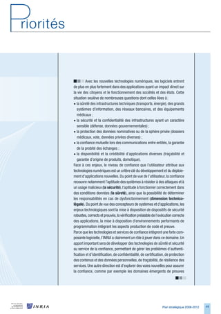 Avec les nouvelles technologies numériques, les logiciels entrent
de plus en plus fortement dans des applications ayant un impact direct sur
la vie des citoyens et le fonctionnement des sociétés et des états. Cette
situation soulève de nombreuses questions dont celles liées à :
• la sûreté des infrastructures techniques (transports, énergie), des grands
   systèmes d’information, des réseaux bancaires, et des équipements
   médicaux ;
• la sécurité et la confidentialité des infrastructures ayant un caractère
   sensible (défense, données gouvernementales) ;
• la protection des données nominatives ou de la sphère privée (dossiers
   médicaux, vote, données privées diverses) ;
• la confiance mutuelle lors des communications entre entités, la garantie
   de la probité des échanges ;
• la disponibilité et la crédibilité d’applications diverses (traçabilité et
   garantie d’origine de produits, domotique).
Face à ces enjeux, le niveau de confiance que l’utilisateur attribue aux
technologies numériques est un critère clé du développement et du déploie-
ment d’applications nouvelles. Du point de vue de l’utilisateur, la confiance
recouvre notamment l’aptitude des systèmes à résister à des attaques et à
un usage malicieux (la	sécurité), l’aptitude à fonctionner correctement dans
des conditions données (la	sûreté), ainsi que la possibilité de déterminer
les responsabilités en cas de dysfonctionnement (dimension	technico-
légale). Du point de vue des concepteurs de systèmes et d’applications, les
enjeux technologiques sont la mise à disposition de dispositifs de sécurité
robustes, corrects et prouvés, la vérification préalable de l’exécution correcte
des applications, la mise à disposition d’environnements performants de
programmation intégrant les aspects production de code et preuve.
Parce que les technologies et services de confiance intègrent une forte com-
posante logicielle, l’INRIA a clairement un rôle à jouer dans ce domaine. Un
apport important sera de développer des technologies de sûreté et sécurité
au service de la confiance, permettant de gérer les problèmes d’authenti-
fication et d’identification, de confidentialité, de certification, de protection
des contenus et des données personnelles, de traçabilité, de résilience des
services. Une autre direction est d’explorer des voies nouvelles pour assurer
la confiance, comme par exemple les domaines émergents de preuves




                                                                 Plan stratégique 2008-2012   49
 