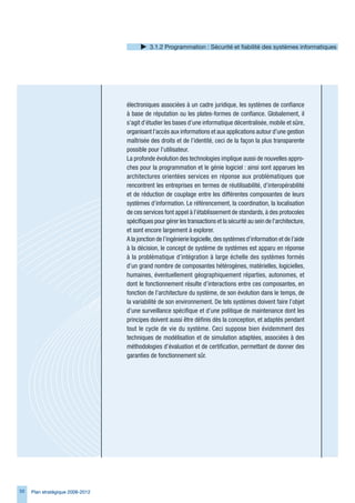 .1.2 Programmation : Sécurité et fiabilité des systèmes informatiques




                                  électroniques associées à un cadre juridique, les systèmes de confiance
                                  à base de réputation ou les plates-formes de confiance. Globalement, il
                                  s’agit d’étudier les bases d’une informatique décentralisée, mobile et sûre,
                                  organisant l’accès aux informations et aux applications autour d’une gestion
                                  maîtrisée des droits et de l’identité, ceci de la façon la plus transparente
                                  possible pour l’utilisateur.
                                  La profonde évolution des technologies implique aussi de nouvelles appro-
                                  ches pour la programmation et le génie logiciel : ainsi sont apparues les
                                  architectures orientées services en réponse aux problématiques que
                                  rencontrent les entreprises en termes de réutilisabilité, d’interopérabilité
                                  et de réduction de couplage entre les différentes composantes de leurs
                                  systèmes d’information. Le référencement, la coordination, la localisation
                                  de ces services font appel à l’établissement de standards, à des protocoles
                                  spécifiques pour gérer les transactions et la sécurité au sein de l’architecture,
                                  et sont encore largement à explorer.
                                  A la jonction de l’ingénierie logicielle, des systèmes d’information et de l’aide
                                  à la décision, le concept de système de systèmes est apparu en réponse
                                  à la problématique d’intégration à large échelle des systèmes formés
                                  d’un grand nombre de composantes hétérogènes, matérielles, logicielles,
                                  humaines, éventuellement géographiquement réparties, autonomes, et
                                  dont le fonctionnement résulte d’interactions entre ces composantes, en
                                  fonction de l’architecture du système, de son évolution dans le temps, de
                                  la variabilité de son environnement. De tels systèmes doivent faire l’objet
                                  d’une surveillance spécifique et d’une politique de maintenance dont les
                                  principes doivent aussi être définis dès la conception, et adaptés pendant
                                  tout le cycle de vie du système. Ceci suppose bien évidemment des
                                  techniques de modélisation et de simulation adaptées, associées à des
                                  méthodologies d’évaluation et de certification, permettant de donner des
                                  garanties de fonctionnement sûr.




50   Plan stratégique 2008-2012
 