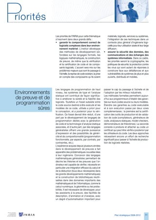 Les priorités de l’INRIA pour cette thématique             matériels, logiciels, services ou systèmes,
                   s’inscrivent dans deux grands défis :                      l’intégration de ces techniques dans un
                   • garantir le comportement correct de                      contexte plus général d’ingénierie logi-
                       logiciels complexes dans leur environ-                 cielle pour leur utilisation aisée et leur large
                       nement matériel. L’institut développe                  diffusion ;
                       des méthodes de développement sûr,                 •   assurer la sécurité des données, des
                       fondées sur les langages formels, les                  communications et des échanges des
                       logiques mathématiques, la construction                systèmes informatisés. Dans ce cadre,
                       de preuve, de même que la vérification                 les priorités seront la cryptographie, les
                       et la certification de code et de compo-               politiques de sécurité, la protection contre
                       sants logiciels. L’accent sera mis sur les             les virus qui sont autant de réponses à
                       problèmes majeurs que sont le passage à                construire face aux défaillances et aux
                       l’échelle, la reprise de code existant, la prise       vulnérabilités de systèmes de plus en plus
                       en compte des composants qu’ils soient                 ouverts, distribués et mobiles.




                   Les langages de programmation de haut                  passer le cap du passage à l’échelle et de
Environnements     niveau, les systèmes de type et l’analyse              l’adoption par les milieux industriels.

de preuve et de 
                   statique ont contribué de façon significa-             Les méthodes formelles permettent aujour-
                   tive à améliorer la sûreté et la fiabilité des         d’hui aux programmeurs d’établir des garan-
 programmation     logiciels. Toutefois un fossé subsiste entre
                   le code source destiné à être exécuté et les
                                                                          ties sur leurs codes source ou leurs modèles.
                                                                          Étendre ces garanties au code exécutable
          sûres    modèles de ce code, utilisés a priori pour
                   la conception, et a posteriori pour la véri-
                                                                          et à son exécution passe par deux voies
                                                                          complémentaires : la première est la certifi-
                   fication. Ce fossé devrait être réduit, d’une          cation des outils de production et de valida-
                   part par le développement de langages de               tion de code (compilateurs, générateurs de
                   programmation dédiés avec la génération                code, analyseurs statiques, model-checkers,
                   de code et la technologie d’analyse statique           démonstrateurs de théorèmes). La seconde
                   associées, et d’autre part, par des langages           consiste à produire et attacher au code un
                   généralistes offrant une grande puissance              certificat qui peut être vérifié a posteriori par
                   d’expression et des possibilités de généri-            les utilisateurs du code. Les deux approches
                   cité et de compositionnalité (programmation            nécessitent encore un effort de recherche
                   fonctionnelle, par aspects, par contrats, par          significatif pour passer à l’échelle de produc-
                   contraintes, etc.).                                    tion de logiciels réalistes.
                   L’expérience acquise depuis plusieurs années
                   dans le développement de preuves a fait
                   apparaître des problématiques nouvelles liées
                   à leur ingénierie. Concevoir des langages
                   mathématiques généralistes permettant de
                   décrire les théories et les preuves que l’or-
                   dinateur est capable de vérifier, nécessite en
                   particulier une intégration efficace du calcul et
                   de la déduction (tous deux nécessaires dans
                   les grands développements mathématiques)
                   et la construction de bibliothèques réutili-
                   sables dans des domaines importants des
                   mathématiques et de l’informatique, comme le
                   calcul numérique, la géométrie ou les proba-
                   bilités. Il est nécessaire de développer, pour
                   les assistants à la preuve, des facilités de
                   description, d’animation et d’analyse, avec
                   un degré d’automatisation important pour




                                                                                      Plan stratégique 2008-2012         51
 