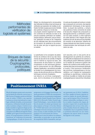 .1.2 Programmation : Sécurité et fiabilité des systèmes informatiques




                                                    Malgré les développements remarquables              Un autre axe de progrès est la prise en compte
            Méthodes                                des méthodes formelles et des techniques de         des composants du commerce, des logiciels

    performantes de                                 vérification par exploration de modèles, la véri-
                                                    fication formelle ne passe pas encore à l’échelle
                                                                                                        préalablement développés et des logiciels
                                                                                                        libres : la plupart des systèmes, y compris
        vérification de                             des systèmes critiques du monde réel.
                                                    Les progrès viendront largement de l’utilisa-
                                                                                                        des systèmes à fortes contraintes de sûreté
                                                                                                        et de sécurité, intègrent des composants ou
logiciels et systèmes                               tion combinée de méthodes de tests et de            des logiciels externes. La vérification a poste-
                                                    preuves existantes (vérification de modèles,        riori de codes existants, la rétro-ingénierie
                                                    analyse statique, raffinement, preuve interac-      de codes destinés à être intégrés dans des
                                                    tive, génération de tests) et de l’intégration      systèmes sûrs afin de retrouver les propriétés
                                                    de ces méthodes dans des environnements             de correction et de démontrer l’absence de
                                                    de conception de systèmes et de produc-             risques résiduels sont des champs nouveaux
                                                    tion de code, tant pour le logiciel que pour        d’expérimentation des techniques de vérifi-
                                                    le matériel.                                        cation de code.




                                                    La spécification et la conception de plates-        sont assurées, sont un des points clé du
      Briques de base                               formes de confiance met en jeu des méca-
                                                    nismes de sécurité et de contrôle d’intégrité
                                                                                                        développement de systèmes de confiance.
                                                                                                        Les difficultés de déploiement de solutions à
       de la sécurité :                             liant le matériel au logiciel de base, des          clés publiques posent différentes questions

       Cryptographie,                               mécanismes de sécurisation du système
                                                    d’exploitation et des techniques garantis-
                                                                                                        sur la manière de construire et garantir des
                                                                                                        relations de confiance entre entités commu-
           protocoles,                              sant le cloisonnement sûr des différentes
                                                    classes d’application. Les solutions actuelles
                                                                                                        nicantes dans des environnements distribués
                                                                                                        et ouverts. Il faut poursuivre l’amélioration
             politiques                             se fondent sur le développement de micro-           des primitives cryptographiques et de leur
                                                    noyaux de sécurité prouvés et sur différentes       validation, qu’il s’agisse de cryptographie
                                                    techniques comme la virtualisation.                 symétrique ou asymétrique, construire des
                                                    Les besoins en primitives cryptographi-             primitives nouvelles en matière de principes
                                                    ques, dont la robustesse et la conformité           cryptographiques en assurant leur robustesse




         Positionnement INRIA
  Plus de 40 équipes-projets sont concernées        programme ou de langages fonctionnels. Ces          son partenariat avec la DGA. L’ambition
  par les thèmes de recherche couverts par ce       atouts permettent à l’INRIA de se positionner       est d’être capable de fournir expertise et
  défi. Environ 20 équipes-projets en font leur     favorablement avec ses partenaires académiques      conseil en matière de sécurité informati-
  cœur de métier. L’INRIA a une expertise           et industriels (Alcatel, Dassault, France Telecom   que, ce qui lui impose d’être à l’écoute des
  reconnue au niveau international en crypto-       RD, ILOG, Microsoft, Thalès, Trusted Logic,        attentes industrielles, juridiques et socia-
  logie, méthodes formelles, environnements         Esterel Technologies...) pour aborder les défis     les en matière de gestion des risques, de
  de preuves, vérification formelle de proto-       liés à la sécurité et la sûreté qui tiennent une    sécurité et respect de la vie privée dans le
  coles et systèmes critiques. L’institut est un    place majeure en Europe (cf. les deux thèmes        développement des services et des entre-
  leader mondial en ingénierie dirigée par les      du 7e PCRD Information and communication            prises, de plates-formes de confiance et de
  modèles. Cette expertise s’est traduite par la    technologies et Security and space) mais qui sont   virtualisation. Face à ces questions, l’institut
  conception et la diffusion de logiciels à haute   aussi cruciaux, au plan mondial, pour l’indé-       se positionne désormais sur une vision
  visibilité, qu’il s’agisse d’environnements de    pendance et la souveraineté des nations.            intégrative des aspects sûreté et sécurité
  preuve, de programmation synchrone ou             L’INRIA aura à cœur de renforcer ses relations      des logiciels et des systèmes.
  asynchrone, de vérification de protocoles         industrielles, en particulier au sein des pôles
  cryptographiques, d’outils de preuves de          de compétitivité AESE et System@tic, ainsi que




 52   Plan stratégique 2008-2012
 