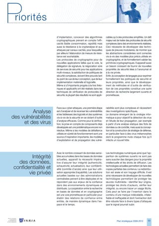 d’implantation, concevoir des algorithmes           cables qu’à des protocoles simplifiés. Un défi
                      cryptographiques prenant en compte l’effi-          majeur est de traiter des protocoles de sécurité
                      cacité (faible consommation, rapidité) mais         complexes dans des environnements réalistes.
                      aussi la résistance à la cryptanalyse et aux        Ceci nécessite de développer des techni-
                      attaques par canaux cachés, pour lesquelles         ques de preuves modulaires, de montrer que
                      par ailleurs l’élaboration de mesure de résis-      les abstractions considérées sont correctes
                      tance est souhaitable.                              vis-à-vis des modèles plus précis utilisés en
                      Les protocoles de cryptographie pour de             cryptographie, et de formellement valider les
                      nouvelles applications telles que le vote, la       primitives cryptographiques. Il apparaît aussi
                      délégation de signature, la négociation sûre        un besoin croissant de fournir de nouvelles
                      de services de sécurité pour les applications       propriétés de sécurité liées à l’anonymat et
                      multi-niveaux, la satisfaction de politiques de     à la vie privée.
                      sécurité complexes, doivent être prouvés tant       Enfin, la conception de langages pour exprimer
                      du point de vue de leur conception, que de leur     formellement les politiques de sécurité et
                      implémentation matérielle et logicielle.            leurs propriétés, ainsi que le développe-
                      Même si d’importants progrès à la fois théo-        ment de méthodes et d’outils de vérifica-
                      riques et applicatifs ont été réalisés dans les     tion de ces propriétés constitue une autre
                      techniques de vérification de protocoles de         direction de recherche largement ouverte et
                      sécurité, la plupart des résultats ne sont appli-   prometteuse.




                      Face aux cyber-attaques, une première étape         rabilités sont plus complexes et nécessitent
         Analyse      est d’analyser et de recenser les vulnérabilités
                      et les faiblesses des logiciels et des systèmes
                                                                          des investigations spécifiques.
                                                                          Le domaine émergent de la virologie infor-
des vulnérabilités    vis-à-vis de la sécurité en se dotant d’outils      matique a pour objectif la détection de virus

     et des virus     d’analyse efficaces. Comme pour la vérifica-
                      tion, la prise en compte de composants déjà
                                                                          et l’étude de leur propagation, par exemple
                                                                          à partir d’une analyse statique des flots de
                      développés est une problématique encore non         données ou de contrôle, mais aussi la concep-
                      résolue. Même si les modèles de défaillance         tion et la construction de stratégie de défense,
                      utilisés en sûreté de fonctionnement sont une       en particulier face à des virus métamorphes
                      source d’inspiration importante, les modèles        dont le programme mute chaque fois qu’il
                      d’exploitation et de propagation des vulné-         infecte un nouvel hôte.




                      Avec le nombre croissant de données sensi-          Les technologies numériques ainsi que l’ap-
         Intégrité    bles accumulées dans les bases de données
                      actuelles, apparaît la nécessité impéra-
                                                                          parition de systèmes ouverts ne sont pas
                                                                          sans susciter des dangers pour la propriété
  des données,        tive d’assurer leur intégrité (authenticité,        intellectuelle et les droits de diffusion. Les

confidentialité et    exhaustivité, actualisation), leur confidenti-
                      alité (contrôle d’accès) ainsi que leur utili-
                                                                          technologies actuelles permettent de faire des
                                                                          copies parfaites des contenus. La redistribu-
       vie privée     sation appropriée (traçabilité). Les solutions
                      actuelles basées sur des administrations
                                                                          tion est aisée et son traçage difficile. Il est
                                                                          ainsi nécessaire de développer de nouvelles
                      centralisées peinent à être déployées et ne         technologies permettant de protéger les
                      répondent pas aux enjeux de la confiance            œuvres multimédia : identifier leur origine,
                      dans des environnements dynamiques et               protéger les droits d’auteurs, vérifier leur
                      distribués. La coopération entre la recherche       intégrité, ou encore tracer un usage illicite.
                      en bases de données et en cryptographie             Cela peut se faire par l’insertion dans le
                      est une voie prometteuse en particulier pour        contenu d’une marque indécelable, infalsi-
                      établir des relations de confiance entre            fiable et ineffaçable et dont l’extraction doit
                      entités, de manière dynamique dans l’es-            être robuste face à divers types d’attaques
                      pace et le temps.                                   que le signal pourrait subir.




                                                                                     Plan stratégique 2008-2012       5
 
