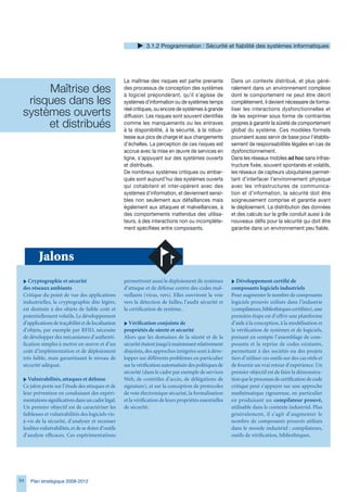 .1.2 Programmation : Sécurité et fiabilité des systèmes informatiques




                                                    La maîtrise des risques est partie prenante           Dans un contexte distribué, et plus géné-
      Maîtrise des                                  des processus de conception des systèmes
                                                    à logiciel prépondérant, qu’il s’agisse de
                                                                                                          ralement dans un environnement complexe
                                                                                                          dont le comportement ne peut être décrit
  risques dans les                                  systèmes d’information ou de systèmes temps           complètement, il devient nécessaire de forma-

 systèmes ouverts                                   réel critiques, ou encore de systèmes à grande
                                                    diffusion. Les risques sont souvent identifiés
                                                                                                          liser les interactions dysfonctionnelles et
                                                                                                          de les exprimer sous forme de contraintes
      et distribués                                 comme les manquements ou les entraves
                                                    à la disponibilité, à la sécurité, à la robus-
                                                                                                          propres à garantir la sûreté de comportement
                                                                                                          global du système. Ces modèles formels
                                                    tesse aux pics de charge et aux changements           pourraient aussi servir de base pour l’établis-
                                                    d’échelles. La perception de ces risques est          sement de responsabilités légales en cas de
                                                    accrue avec la mise en œuvre de services en           dysfonctionnement.
                                                    ligne, s’appuyant sur des systèmes ouverts            Dans les réseaux mobiles ad hoc sans infras-
                                                    et distribués.                                        tructure fixée, souvent spontanés et volatils,
                                                    De nombreux systèmes critiques ou embar-              les réseaux de capteurs ubiquitaires permet-
                                                    qués sont aujourd’hui des systèmes ouverts            tant d’interfacer l’environnement physique
                                                    qui cohabitent et inter-opèrent avec des              avec les infrastructures de communica-
                                                    systèmes d’information, et deviennent sensi-          tion et d’information, la sécurité doit être
                                                    bles non seulement aux défaillances mais              soigneusement comprise et garantie avant
                                                    également aux attaques et malveillances, à            le déploiement. La distribution des données
                                                    des comportements inattendus des utilisa-             et des calculs sur la grille conduit aussi à de
                                                    teurs, à des interactions non ou incomplète-          nouveaux défis pour la sécurité qui doit être
                                                    ment spécifiées entre composants.                     garantie dans un environnement peu fiable.




         Jalons
 i Cryptographie et sécurité                        permettront aussi le déploiement de systèmes          i Développement certifié de
 des réseaux ambiants                               d’attaque et de défense contre des codes mal-         composants logiciels industriels
 Critique du point de vue des applications          veillants (virus, vers). Elles ouvriront la voie      Pour augmenter le nombre de composants
 industrielles, la cryptographie dite légère,       vers la détection de failles, l’audit sécurité et     logiciels prouvés utilisés dans l’industrie
 est destinée à des objets de faible coût et        la certification de système..                         (compilateurs, bibliothèques certifiées), une
 potentiellement volatils. Le développement                                                               première étape est d’offrir une plateforme
 d’applications de traçabilité et de localisation   i Vérification conjointe de                           d’aide à la conception, à la modélisation et
 d’objets, par exemple par RFID, nécessite          propriétés de sûreté et sécurité                      la vérification de systèmes et de logiciels,
 de développer des mécanismes d’authenti-           Alors que les domaines de la sûreté et de la          prenant en compte l’assemblage de com-
 fication simples à mettre en œuvre et d’un         sécurité étaient jusqu’à maintenant relativement      posants et la reprise de codes existants,
 coût d’implémentation et de déploiement            disjoints, des approches intégrées sont à déve-       permettant à des sociétés ou des projets
 très faible, mais garantissant le niveau de        lopper sur différents problèmes en particulier        tiers d’utiliser ces outils sur des cas réels et
 sécurité adéquat.                                  sur la vérification automatisée des politiques de     de fournir un vrai retour d’expérience. Un
                                                    sécurité (dans le cadre par exemple de services       premier objectif est de faire la démonstra-
 i Vulnérabilités, attaques et défense              Web, de contrôles d’accès, de délégations de          tion que le processus de certification de code
 Ce jalon porte sur l’étude des attaques et de      signature), et sur la conception de protocoles        critique peut s’appuyer sur une approche
 leur prévention en conduisant des expéri-          de vote électronique sécurisé, la formalisation       mathématique rigoureuse, en particulier
 mentations significatives dans un cadre légal.     et la vérification de leurs propriétés essentielles   en produisant un compilateur prouvé,
 Un premier objectif est de caractériser les        de sécurité.                                          utilisable dans le contexte industriel. Plus
 faiblesses et vulnérabilités des logiciels vis-                                                          généralement, il s’agit d’augmenter le
 à-vis de la sécurité, d’analyser et recenser                                                             nombre de composants prouvés utilisés
 lesdites vulnérabilités, et de se doter d’outils                                                         dans le monde industriel : compilateurs,
 d’analyse efficaces. Ces expérimentations                                                                outils de vérification, bibliothèques.




54   Plan stratégique 2008-2012
 