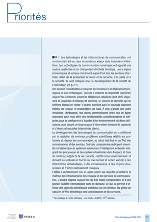 Les technologies et les infrastructures de communication ont
constamment été au cœur de nombreux enjeux dans toutes les civilisa-
tions. Les technologies de communication numériques ont apporté une
rupture qualitative et un changement d’échelle drastique. Leurs enjeux
économiques et sociaux concernent aujourd’hui tous les secteurs d’ac-
tivité, allant de la production de biens et de services, à la santé et à
la sécurité. Ils sont critiques pour le développement de la société de
l’information (cf. § 2.1).
Des besoins considérables expliquent la croissance et le déploiement pro-
digieux de ces technologies : plus de 2 milliards de dispositifs connectés
aujourd’hui à Internet, autant de téléphones cellulaires dont 20 % dispo-
sent de capacités d’échange de données, un volume de données qui se
chiffrera bientôt en moles* d’octets, données que l’on souhaite aisément
lisibles par chacun et productibles par tous. À cela s’ajoute une autre
révolution : dorénavant, nos objets communiquent entre eux de façon
autonome pour nous offrir des fonctionnalités complémentaires et inté-
grées, pour se configurer et s’adapter à leur environnement et à leurs utili-
sateurs, pour couvrir un large espace d’observation (réseaux de capteurs)
et d’objets adressables (Internet des objets).
Le développement des technologies de communication est conditionné
par la résolution de nombreux problèmes scientifiques relatifs aux pro-
tocoles et réseaux de communication, au calcul distribué et au Web des
connaissances et des services. Ces trois composantes participent ensem-
ble à l’élaboration de systèmes autonomes d’intelligence ambiante, inté-
grant des processeurs et des capteurs disséminés dans l’espace et dans
de nombreux objets de la vie courante, réactifs à leur environnement, et
donnant aux utilisateurs l’accès au bon moment et au bon endroit, à des
informations individualisées, à des connaissances, à des moyens d’ex-
pression et d’action radicalement nouveaux.
L’INRIA a constamment mis en avant parmi ses objectifs prioritaires la
maîtrise des infrastructures des réseaux et des services de communica-
tion. L’institut dispose aujourd’hui de très fortes compétences et d’une
grande visibilité internationale dans ce domaine, ce qui lui permet d’af-
ficher des objectifs scientifiques ambitieux sur les réseaux, les grilles de
calcul et le Web sémantique des connaissances et des services.

* Par analogie à l’unité chimique : une mole = 6,022 x 1023 atomes.




                                                                      Plan stratégique 2008-2012   57
 