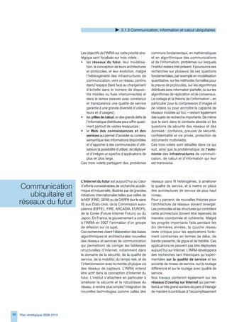 .1. Communication, information et calcul ubiquitaires




                                  Les objectifs de l’INRIA sur cette priorité stra-    communs fondamentaux, en mathématiques
                                  tégique sont focalisés sur trois volets :            et en algorithmique des communications
                                  • les réseaux du futur, leur modélisa-               et de l’information, problèmes sur lesquels
                                      tion, la conception de leurs architectures       l’institut restera très présent. Il poursuivra ses
                                      et protocoles, et leur évolution, malgré         recherches sur plusieurs de ces questions
                                      l’hétérogénéité des infrastructures de           fondamentales, par exemple en modélisation
                                      communication, vers un réseau continu            quantitative, sur les méthodes formelles pour
                                      dans l’espace (faire face au changement          la preuve de protocoles, sur les algorithmes
                                      d’échelle dans le nombre de disposi-             distribués avec information partielle, ou sur les
                                      tifs mobiles ou fixes interconnectés) et         algorithmes de réplication et de consensus.
                                      dans le temps (assurer avec constance            Le codage et la théorie de l’information – en
                                      et transparence une qualité de service           particulier pour la compression d’images et
                                      garantie à une grande diversité d’utilisa-       de vidéos ou pour accroître la capacité de
                                      teurs et d’usages) ;                             réseaux mobiles ad hoc – restent également
                                  • les grilles de calcul, un des grands défis de      des sujets de recherche importants. De même
                                      l’informatique distribuée pour offrir quasi-     que le sont dans le contexte abordé ici les
                                      ment partout de vastes ressources ;              questions de sécurité des réseaux et des
                                  • le Web des connaissances et des                    données : confiance, preuves de sécurité,
                                      services qui permet d’accéder au contenu         confidentialité et vie privée, protection de
                                      sémantique des informations disponibles          documents multimédia.
                                      et d’apporter à des communautés d’utili-         Ces trois volets sont détaillés dans ce qui
                                      sateurs la possibilité d’utiliser, de déployer   suit, ainsi que la problématique de l’auto-
                                      et d’intégrer un spectre d’applications de       nomie des infrastructures de communi-
                                      plus en plus large.                              cation, de calcul et d’information qui leur
                                  Ces trois volets partagent des problèmes             est transverse.




                                  L’Internet du futur est aujourd’hui au cœur          réseaux sans fil hétérogènes, à améliorer
      Communication               d’efforts considérables de recherche acadé-
                                  mique et industrielle, illustrés par de grandes
                                                                                       la qualité de service, et à mettre en place
                                                                                       des architectures de service de plus haut
        ubiquitaire et            initiatives internationales telles que celles de     niveau.

     réseaux du futur             la NSF (FIND, GENI) ou de DARPA (sur le sans
                                  fil) aux États-Unis, de la Commission euro-
                                                                                       Pour y parvenir, de nouvelles théories pour
                                                                                       l’architecture de réseaux doivent émerger.
                                  péenne (EIFFEL, FIRE, ARCADIA, EUROFI),              Les protocoles et les structures qui contrôlent
                                  de la Corée (Future Internet Forum) ou du            cette architecture doivent être repensés de
                                  Japon. En France, le gouvernement a confié           manière coordonnée et cohérente. Malgré
                                  à l’INRIA en 2007 l’animation d’un groupe            les progrès importants faits pendant les
                                  de réflexion sur ce sujet.                           dix dernières années, la couche réseau
                                  Ces recherches visent l’élaboration des bases        reste critique pour les applications forte-
                                  algorithmiques et architecturales nouvelles          ment contraintes en termes de délai, de
                                  des réseaux et services de communication             bande passante, de gigue et de fiabilité. Ces
                                  qui permettront de corriger les faiblesses           applications ne peuvent pas être déployées
                                  structurelles d’Internet, notamment dans             aujourd’hui sur Internet. L’INRIA développera
                                  le domaine de la sécurité, de la qualité de          des recherches tant théoriques qu’expéri-
                                  service, de la mobilité, du temps réel, et de        mentales sur la qualité de service et les
                                  l’interconnexion avec le monde physique via          accords de niveau de service, sur le routage
                                  des réseaux de capteurs. L’INRIA entend              différencié et sur le routage avec qualité de
                                  être actif dans la conception d’Internet du          service.
                                  futur. L’institut s’attachera en particulier à       Nos travaux porteront également sur les
                                  améliorer la sécurité et la robustesse du            réseaux d’overlay sur Internet qui permet-
                                  réseau, à rendre plus simple l’intégration de        tent à un très grand nombre de pairs d’interagir
                                  nouvelles technologies comme celles des              de manière à contribuer à l’accomplissement




58   Plan stratégique 2008-2012
 