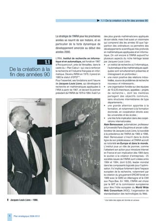 1.1 De la création à la fin des années 90




                                    La stratégie de l’INRIA pour les prochaines          des plus grands mathématiciens appliqués
                                    années se nourrit de son histoire, et en             de son siècle, mais il est aussi un visionnaire
                                                                                         qui comprend dès les années 50 que l’ap-
                                    particulier de la forte dynamique de
                                                                                         parition des ordinateurs va permettre des
                                    développement amorcée au début des                   développements scientifiques très profonds
                                    années 2000.                                         en mathématiques appliquées et en informa-
                                                                                         tique. On voit encore à l’INRIA aujourd’hui
                                    L’IRIA, Institut de recherche en informa-            plusieurs aspects du riche héritage laissé
                1.1                 tique et en automatique, est fondé en 197
                                    à Rocquencourt, près de Versailles, dans le
                                                                                         par Jacques-Louis Lions :
                                                                                         • un institut de recherche où l’informatique,

De la création à la                 cadre du « Plan Calcul » qui vise à renforcer
                                    la recherche et l’industrie française en infor-
                                                                                              l’automatique et les mathématiques appli-
                                                                                              quées sont simultanément présentes et
fin des années 90                   matique. Devenu INRIA en 1979, il prend en
                                    1985 le statut d’EPST¨*.
                                                                                              interagissent en profondeur ;
                                                                                         • une vision positive des relations indus-
                                    Pour l’essentiel, ses fondations sont l’œuvre             trielles, source de problèmes de recherche
                                    de Jacques-Louis Lions, qui développe la                  nouveaux et intéressants ;
                                    recherche en mathématiques appliquées à              • une organisation fondée sur des équipes
                                    l’IRIA à partir de 197, et devient le premier            de 10 à 20 chercheurs, appelées « projets
                                    président de l’INRIA de 1979 à 1984. Il est l’un          de recherche », dont les membres
                                                                                              partagent des objectifs communs,
                                                                                              sans structures intermédiaires de type
                                                                                              départements ;
                                                                                         • une grande attention apportée à la
                                                                                              formation, et notamment à la formation
                                                                                              doctorale, en coopération étroite avec
                                                                                              les universités et les écoles ;
                                                                                         • une très forte implication dans des coopé-
                                                                                              rations internationales.
                                                                                         Alain Bensoussan, automaticien, professeur
                                                                                         à l’Université Paris-Dauphine et ancien colla-
                                                                                         borateur de Jacques-Louis Lions, lui succède
                                                                                         à la présidence de l’INRIA de 1984 à 199.
                                                                                         Alain Bensoussan s’inscrit dans la droite
                                                                                         ligne de son prédécesseur, et l’INRIA accroît
                                                                                         sa notoriété en Europe et dans le monde.
                                                                                         L’institut joue un rôle de pionnier, comme
                                                                                         l’attestent son action pour introduire Internet
                                                                                         en France et son implication dès 1984 dans
                                                                                         le soutien à la création d’entreprises : 25
                                                                                         sociétés issues de l’INRIA sont créées entre
                                                                                         1984 et 1994, dont ILOG, leader mondial
                                                                                         dans les composants logiciels pour l’optimi-
                                                                                         sation. Il s’implique fortement dans l’espace
                                                                                         européen de la recherche, notamment par
                                                                                         la création du groupement ERCIM fondé en
                                                                                         1989 avec le GMD en Allemagne et le CWI
                                                                                         aux Pays-Bas. En 1995, l’INRIA est choisi
                                                                                         par le MIT et la commission européenne
                                                                                         pour être l’hôte européen du World Wide
                                                                                         Web Consortium (WC), l’organisation de
                                                                                         standardisation des technologies du Web.

    Jacques-Louis	Lions	-	1980.                                                          * Une table des sigles est donnée en annexe.




      Plan stratégique 2008-2012
 