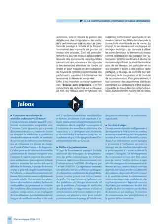 .1. Communication, information et calcul ubiquitaires




                                                  autonome, sûre et robuste la gestion des           systèmes d’information spontanés et les
                                                  défaillances, des configurations, des coûts,       réseaux tolérant les délais dans lesquels la
                                                  de la performance et de la sécurité. Les ques-     connectivité intermittente est la norme. La
                                                  tions de passage à l’échelle et de l’impact        plupart de ces réseaux ont une logique de
                                                  fonctionnel des impératifs de gestion du           routage « multihop », qui consiste à utiliser
                                                  réseau sont cruciales. Ceci est particuliè-        les autres terminaux ou éléments du réseau
                                                  rement vrai pour les réseaux optiques dans         comme des relais lors du transport de l’in-
                                                  lesquels des composants reconfigurables            formation. L’institut continuera à étudier de
                                                  permettront aux opérateurs de répondre             nouveaux algorithmes de contrôle distribué
                                                  à des demandes attendues de l’ordre du             pour de tels réseaux, en particulier en ce
                                                  térabit et pour lesquels on devra disposer         qui concerne l’accès à des canaux radio
                                                  de moyens de contrôle programmables très           partagés, le routage, le contrôle de l’ad-
                                                  performants, capables d’ordonnancer les            mission et de la congestion, et le contrôle
                                                  ressources du réseau en temps réel.                de la consommation. Plus généralement, il
                                                  Enfin, il est important de traiter également       faut concevoir des algorithmes distribués
                                                  des réseaux auto-organisés. L’INRIA                permettant aux utilisateurs d’être toujours
                                                  concentrera ses recherches sur les réseaux         connectés au mieux dans un contexte équi-
                                                  ad hoc, les réseaux sans fil hybrides, les         table, particulièrement dans le cas de radios




        Jalons
 i Conception et évaluation de                    réel. Leurs limitations doivent être identifiées   des gains en robustesse et en performance
 nouvelles architectures d’Internet               et bornées. Finalement, il est important d’in-     significatifs.
 Depuis trente ans, Internet a suivi des évo-     tégrer plates-formes d’expérimentations et de
 lutions incrémentales, compatibles avec          simulations afin de simplifier la conception et    i Services et usages
 l’existant. Cette approche, qui a permis         l’évaluation des nouvelles architectures. On       On veut pouvoir répondre intelligemment à
 d’incontestables succès, a atteint ses limites   visera donc ici à développer une plateforme        des requêtes sur le Web à partir du contenu
 en bloquant la résolution de problèmes           et des méthodes d’évaluation intégrant un          sémantique des données, par exemple dans
 structurels majeurs de sécurité, de continuité   simulateur tel que NS3 et une plateforme d’ex-     le cadre d’un travail collaboratif au cours
 de service sur des infrastructures hétérogè-     périmentations telle que OneLab.                   duquel les informations seront agrégées
 nes, de robustesse à la montée en charge,                                                           et présentées à l’utilisateur qui pourra
 ou d’outils d’observation et de diagnostic.      i Grilles d’expérimentation                        interagir avec des résultats intermédiaires
 Ce jalon porte sur l’exploration de nouvelles    Il s’agit de démontrer un passage à l’échelle      et participer ainsi à la construction de la
 architectures de réseaux en rupture avec         ambitieux des techniques de programma-             réponse à la requête. Le développement
 l’existant. Il s’agit de concevoir des compo-    tion des grilles informatiques en réalisant        de ces nouveaux services doit être conçu
 sants architecturaux pour supporter de façon     plusieurs expériences dimensionnantes sur          pour permettre l’analyse de leurs usages
 native et sécurisée des services tels que la     l’infrastructure Grid’5000, développée par         effectifs : émergence de communautés et de
 diffusion de données, le partage de données      l’action ALADDIN. Ces expériences porteront        réseaux sociaux, construction dynamique
 en pair-à-pair, et le diagnostic automatique.    en particulier sur des problèmes génériques        de profils individuels et collectifs, détection
 Par ailleurs, ces nouvelles architectures ont    d’optimisation combinatoire de grande taille,      de tendances, diagnostic de performance
 besoin d’être évaluées avant un déploiement      jamais résolus grâce à une infrastructure          et de qualité de service. Les informations
 à grande échelle. Ceci nécessite des plates-     de grille. On expérimentera également sur          relatives aux usages étant produites de plus
 formes de simulation réalistes, facilement       des problèmes de biologie structurale tel          en plus rapidement et depuis des sources
 configurables, qui permettent un contrôle        que le problème d’arrimage de molécules            de plus en plus nombreuses, on doit être
 des conditions d’expérimentations et des         de grande taille. Ces expériences et d’autres      capable de faire ces analyses sur des flots
 analyses comparatives, et qui impliquent         seront réalisées sur plusieurs milliers de pro-    de données, ce qui implique l’extraction
 de vrais utilisateurs. Les simulations doivent   cesseurs, sur plusieurs sites, pour valider        de connaissances, leur interprétation et
 intégrer de meilleurs modèles et du code         expérimentalement le passage à l’échelle avec      la gestion de leur évolution.




0   Plan stratégique 2008-2012
 