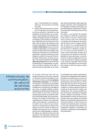 .1. Communication, information et calcul ubiquitaires




                                      surer l’interopérabilité des métadon-           des contenus sémantiques. Elles exigent des
                                      nées) pour les documents et données             progrès importants, dans le développement
                                      structurés ;                                    et l’intégration de plusieurs techniques, par
                                  • celles du Web sémantique pour l’expres-           exemple statistiques, linguistiques et d’extrac-
                                      sion et l’exploitation de connaissances.        tion d’information sémantique de documents
                                  Les travaux porteront en particulier sur des        multimédia.
                                  problèmes de représentation des connais-            Par ailleurs, il est important de souligner
                                  sances, d’apprentissage et de traitement auto-      que l’utilisateur du Web des connaissances
                                  matique du langage naturel pour l’élaboration       et des services n’est pas un lecteur passif.
                                  d’ontologies et d’annotations sémantiques,          C’est un acteur au sein d’une communauté,
                                  pour l’explicitation des contextes et leur utili-   un producteur de connaissances, de services,
                                  sation dans la gestion des requêtes et des          voire de biens au sein d’un espace collabo-
                                  données. Cette gestion nécessite également          ratif. On rejoint ici une problématique que
                                  la fusion d’informations issues de sources          nous développerons en section suivante sur
                                  multiples et hétérogènes, ce qui requiert l’ac-     les interactions et médiations sociales (cf.
                                  quisition, la découverte et la surveillance des     § .1.4), mais qui doit être abordée ici au
                                  ressources concernées, leur enrichissement          niveau des fonctionnalités de base de la
                                  (qualification, indexation sémantique), et leur     communication, de l’interaction et de l’intero-
                                  intégration cohérente. Ces sources d’informa-       pérabilité au niveau sémantique. Le lien avec
                                  tion peuvent être actives, via des services en      la section suivante est également à faire au
                                  ligne. Ceci soulève le problème de la compo-        niveau des systèmes d’intelligence ambiante
                                  sition des services Web par des techniques          où de nombreux dispositifs interconnectés
                                  de planification et d’apprentissage. Les ques-      perçoivent et interprètent leur environnement
                                  tions de fouille de données et de veille ne         pour interagir et offrir des moyens d’action
                                  prennent toute leur signification qu’au niveau      à l’utilisateur.




                                  Un concept central pour faire face aux              en conséquence leur propre comportement),
 Infrastructures de               problèmes posés par la demande croissante
                                  en ressources pérennes accessibles en tout
                                                                                      d’autocorrection (diagnostiquer des problèmes
                                                                                      potentiels et se reconfigurer pour continuer à
   communication,                 lieu et à tout moment, est celui des systèmes       fonctionner) et d’auto-configuration (ajuster

        de calcul et              d’information autonomes. Un tel système
                                  est composé d’une collection de composants
                                                                                      dynamiquement ses ressources au vu de son
                                                                                      propre état et de celui de son environnement
        de services               qui règlent leur comportement interne et leurs
                                  interrelations en conformité avec des règles de
                                                                                      d’exécution). Ces systèmes doivent facilement
                                                                                      s’adapter au contexte (capacité à prendre en
        autonomes                 haut niveau. Un problème difficile consiste à       compte leur environnement et à réagir à ses
                                  développer des solutions performantes permet-       changements), être ouverts (portabilité sur
                                  tant de mettre en œuvre tout ou partie des          des architectures matérielles et logicielles
                                  caractéristiques clés de ces systèmes, distri-      diverses, utilisation de protocoles et d’inter-
                                  bués à très grande échelle, de communication,       faces standards et ouverts), ils doivent pouvoir
                                  de calcul, ou de gestion d’informations. Les        anticiper, autant que possible, leurs propres
                                  caractéristiques à observer sont notamment          besoins et comportements relativement à leur
                                  celles d’auto-supervision (connaissance par         contexte d’exécution et doivent pouvoir se
                                  le système de son état et de ses compor-            comporter de manière proactive. Les travaux
                                  tements) et d’autoprotection (détecter des          sur ces sujets aborderont des questions de
                                  attaques aussi bien internes qu’externes et         modélisation qualitative et quantitative, de
                                  protéger ses ressources tout en maintenant          supervision, de diagnostic, de reconfiguration
                                  la sécurité et l’intégrité globales du système).    et de planification.
                                  Par ailleurs ces systèmes doivent avoir des
                                  capacités d’auto-optimisation (détecter des
                                  dégradations de performances et optimiser




2   Plan stratégique 2008-2012
 