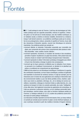 L’outil prolonge la main de l’homme. L’outil issu des technologies de l’infor-
mation prolonge aussi ses capacités sensorielles, motrices et cognitives. L’interac-
tion grâce à un tel outil avec le monde physique, avec des modèles numériques, ou
en médiation sociale, se décline en diverses modalités, directement ou à distance,
lorsque l’outil devient autonome. Les problèmes scientifiques posés par la concep-
tion de ces prolongements, moteurs, sensoriels et cognitifs de l’homme, et par celle
des mécanismes d’interaction associés, couvrent des thématiques de recherche
importantes. Ces problèmes portent par exemple sur :
• comment détecter et interpréter l’information sensorielle pour reconnaître des
  objets, pour comprendre des scènes et des comportements selon plusieurs moda-
  lités sensorielles : vision, audition, toucher, olfaction ;
• comment représenter, reconstruire, et visualiser des données et des simulations,
  permettre d’explorer visuellement, de palper des données, d’être présent dans des
  scénarios virtuels en rendant l’outil informatique transparent dans l’interaction ;
• comment représenter et utiliser l’information symbolique et langagière pour obtenir
  et fournir des informations, échanger et générer des connaissances ;
• comment agir de façon autonome et délibérée pour la réalisation d’une mission,
  en percevant et en modélisant l’environnement, en décidant et en planifiant ses
  actions, en améliorant son comportement par apprentissage.
L’INRIA est très présent sur ces thématiques scientifiques. Il ambitionne d’y apporter
des contributions importantes, car leurs enjeux scientifiques, sociétaux et applicatifs
sont essentiels et concernent de nombreux secteurs. Il s’agit par exemple, pour les
interactions avec le monde réel, des applications de la robotique d’intervention dans
des environnements hostiles ou pour des tâches pénibles (mines, chantiers, explo-
ration sous-marine ou planétaire, déminage, etc.), de la robotique de service (sur-
veillance, manutention, nettoyage en chambres froides ou salles blanches, etc.), des
systèmes de transport et d’aide à la conduite automobile, des routes “intelligentes”
et des villes sûres. Sont également concernées les applications de la domotique, de
l’aide aux personnes à autonomie restreinte, ou de la robotique personnelle (assis-
tant domestique, machine ludique, voire robot ou fonctions robotiques portées par
l’homme). La robotique médicale (cf. § 3.2.3), soulève des problèmes ouverts liés à
des enjeux de santé publique mobilisateurs.
Les interactions virtuelles répondent à de très forts besoins. Ainsi, au niveau médical,
on souhaite par exemple pouvoir examiner et palper, via des interfaces haptiques, un
cœur numérique reconstruit à partir des modèles et données d’imagerie médicale.




                                                                     Plan stratégique 2008-2012   5
 