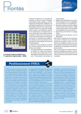systèmes complètement ou partiellement                  l’apprentissage ;
                                                immersifs, la prise en compte d’interfaces          •   algorithmique géométrique et du traite-
                                                multimodales, tactiles, haptiques, sonores,             ment de l’image, en vision, en modélisation
                                                intégrant (en des vêtements “intelligents” par          de l’environnement, ou en planification ;
                                                exemple) des capacités de communication et          • techniques numériques, dans les maillages
                                                de localisation soulèvent de nombreux défis.            et la structuration des données en réalité
                                                L’étude de l’homme, au niveau des modèles               virtuelle, dans la fusion multi-sensorielle
                                                sensori-moteurs, mais également cognitifs               et la modélisation de l’environnement ;
                                                et de comportement, est certainement l’un           • algorithmique de traitement du langage
                                                de ces grands défis. De nouvelles modalités             naturel ;
                                                d’interaction directe entre le cerveau et la        • algorithmique de la décision et de la
                                                machine posent des défis tant scientifiques             planification.
                                                qu’éthiques, et nécessitent des collabora-          Bien entendu, plusieurs de ces techniques
                                                tions étroites avec les neurosciences et les        concourent à l’élaboration de méthodes
                                                concepteurs de technologies de mesure de            robustes de perception, d’action et d’inte-
                                                l’activité cérébrale.                               raction. Leur intégration soulève à son tour
                                                La résolution de ces problèmes nécessite            des problèmes d’architecture informatique,
                                                des avancées algorithmiques dans divers             de distribution et d’organisation de forte puis-
                                                secteurs, par exemple :                             sance de calcul.
                                                • techniques statistiques ou probabilistes,         Enfin, il faut souligner le caractère interdisci-
                                                    en traitement du signal, de la parole et        plinaire des problèmes évoqués ici, en parti-
                                                    de l’image, pour la description de flux         culier entre les STIC et les neurosciences, les
Recherche	d’images	par	similarité	avec	le	          hétérogènes et la séparation de sources,        sciences cognitives et les sciences humaines
logiciel	Ikona	:	images	de	plantes	—	IMEDIA.        pour l’interprétation sémantique et             et sociales.




       Positionnement INRIA
L’INRIA possède les moyens de s’attaquer        Les équipes de l’INRIA s’appuient largement sur     System@tic en particulier) est forte. De
à ces défis. Toutes les disciplines évoquées    les mathématiques appliquées – pour la vision       forts liens existent avec le CEA, FT RD,
plus haut sont déjà actives dans l’institut.    comme pour le graphique – et sur l’informa-         l’INA ou le CSTB. Les collaborations avec
Une trentaine d’équipes-projets focalisent      tique – temps réel et spécifications formelles      les start-up de l’INRIA sont importantes.
leurs recherches sur ces problèmes. Près de     pour la robotique. Elles collaborent activement     Les partenariats européens, soutenus par
vingt autres y contribuent pour partie de       sur des projets couplant perception et synthèse     les programmes des PCRD sont intenses.
leurs travaux. L’institut a une place au plus   d’images, perception et robotique. Elles coopè-     Enfin, les collaborations formelles dans le
haut niveau mondial, tant en masse qu’en        rent aussi déjà largement avec des experts en       cadre de programmes bi- ou multilatéraux,
qualité, en vision artificielle. La situation   sciences cognitives et neurosciences.               d’équipes associées, et les collaborations
est analogue en géométrie algorithmi-           La forte et ancienne implication de l’INRIA         informelles avec les meilleures équipes
que. En graphique, les équipes INRIA            dans le domaine du graphique et de l’image          mondiales (MIT-Csail, UCSD, etc.) tra-
ont aussi fait preuve de leur excellence, et    s’accompagne de nombreux partenariats aca-          duisent la forte place tenue par l’INRIA au
constituent le plus fort noyau européen         démiques et industriels. Au niveau français ou      niveau mondial dans ces thématiques.
du domaine. L’INRIA possède une masse           européen, les principaux industriels du secteur     Pour l’avenir, un effort particulier sera
critique de qualité en robotique, avec en       sont concernés (par exemple, Thales, Philips,       porté sur les nouvelles interfaces – y
particulier des travaux de pointe sur les       EADS, Renault), mais aussi des éditeurs de          compris les interfaces cerveau-machine
robots parallèles ou le contrôle de systè-      jeux vidéos, des banques ou la RATP pour            – et la prise en compte de la sémantique
mes non holonomes. L’institut dispose           la surveillance vidéo, ainsi que des sociétés       mais aussi, plus généralement, des facteurs
également de très bonnes compétences            de post-production. L’implication dans les          humains et sociaux.
en traitement de la langue naturelle et         RRIT a été massive ; la participation à plusieurs
de la parole.                                   pôles de compétitivité (Images et réseaux et




                                                                                                               Plan stratégique 2008-2012         7
 