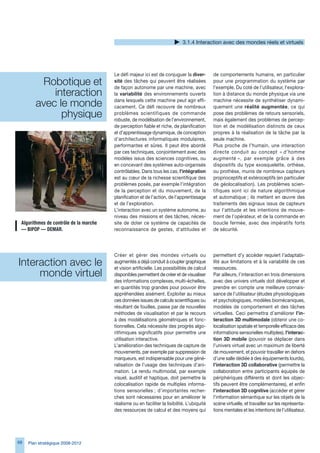 .1.4 Interaction avec des mondes réels et virtuels




                                         Le défi majeur ici est de conjuguer la diver-        de comportements humains, en particulier
         Robotique et                    sité des tâches qui peuvent être réalisées
                                         de façon autonome par une machine, avec
                                                                                              pour une programmation du système par
                                                                                              l’exemple. Du coté de l’utilisateur, l’explora-
            interaction                  la variabilité des environnements ouverts            tion à distance du monde physique via une

        avec le monde                    dans lesquels cette machine peut agir effi-
                                         cacement. Ce défi recouvre de nombreux
                                                                                              machine nécessite de synthétiser dynami-
                                                                                              quement une réalité augmentée, ce qui
              physique                   problèmes scientifiques de commande
                                         robuste, de modélisation de l’environnement,
                                                                                              pose des problèmes de retours sensoriels,
                                                                                              mais également des problèmes de percep-
                                         de perception fiable et riche, de planification      tion et de modélisation distincts de ceux
                                         et d’apprentissage dynamique, de conception          propres à la réalisation de la tâche par la
                                         d’architectures informatiques modulaires,            seule machine.
                                         performantes et sûres. Il peut être abordé           Plus proche de l’humain, une interaction
                                         par ces techniques, conjointement avec des           directe conduit au concept « d’homme
                                         modèles issus des sciences cognitives, ou            augmenté », par exemple grâce à des
                                         en concevant des systèmes auto-organisés             dispositifs du type exosquelette, orthèse,
                                         contrôlables. Dans tous les cas, l’intégration       ou prothèse, munis de nombreux capteurs
                                         est au cœur de la richesse scientifique des          proprioceptifs et extéroceptifs (en particulier
                                         problèmes posés, par exemple l’intégration           de géolocalisation). Les problèmes scien-
                                         de la perception et du mouvement, de la              tifiques sont ici de nature algorithmique
                                         planification et de l’action, de l’apprentissage     et automatique ; ils mettent en œuvre des
                                         et de l’exploration.                                 traitements des signaux issus de capteurs
                                         L’interaction avec un système autonome, au           sur l’attitude et les intentions de mouve-
                                         niveau des missions et des tâches, néces-            ment de l’opérateur, et de la commande en
 Algorithmes	de	contrôle	de	la	marche	   site de doter ce système de capacités de             boucle fermée, avec des impératifs forts
 —	BIPOP	—	DEMAR.                        reconnaissance de gestes, d’attitudes et             de sécurité.




                                         Créer et gérer des mondes virtuels ou                permettent d’y accéder requiert l’adaptabi-
Interaction avec le                      augmentés a déjà conduit à coupler graphique
                                         et vision artificielle. Les possibilités de calcul
                                                                                              lité aux limitations et à la variabilité de ces
                                                                                              ressources.
     monde virtuel                       disponibles permettent de créer et de visualiser     Par ailleurs, l’interaction en trois dimensions
                                         des informations complexes, multi-échelles,          avec des univers virtuels doit développer et
                                         en quantités trop grandes pour pouvoir être          prendre en compte une meilleure connais-
                                         appréhendées aisément. Exploiter au mieux            sance de l’utilisateur (études physiologiques
                                         ces données issues de calculs scientifiques ou       et psychologiques, modèles biomécaniques,
                                         résultant de fouilles, passe par de nouvelles        modèles de comportement et des tâches
                                         méthodes de visualisation et par le recours          virtuelles. Ceci permettra d’améliorer l’in-
                                         à des modélisations géométriques et fonc-            teraction 3D multimodale (obtenir une co-
                                         tionnelles. Cela nécessite des progrès algo-         localisation spatiale et temporelle efficace des
                                         rithmiques significatifs pour permettre une          informations sensorielles multiples), l’interac-
                                         utilisation interactive.                             tion 3D mobile (pouvoir se déplacer dans
                                         L’amélioration des techniques de capture de          l’univers virtuel avec un maximum de liberté
                                         mouvements, par exemple par suppression de           de mouvement, et pouvoir travailler en dehors
                                         marqueurs, est indispensable pour une géné-          d’une salle dédiée à des équipements lourds),
                                         ralisation de l’usage des techniques d’ani-          l’interaction 3D collaborative (permettre la
                                         mation. Le rendu multimodal, par exemple             collaboration entre participants équipés de
                                         visuel, auditif et haptique, doit permettre la       périphériques différents et dont les objec-
                                         colocalisation rapide de multiples informa-          tifs peuvent être complémentaires), et enfin
                                         tions sensorielles ; d’importantes recher-           l’interaction 3D cognitive (accéder et gérer
                                         ches sont nécessaires pour en améliorer le           l’information sémantique sur les objets de la
                                         réalisme ou en faciliter la lisibilité. L’ubiquité   scène virtuelle, et travailler sur les représenta-
                                         des ressources de calcul et des moyens qui           tions mentales et les intentions de l’utilisateur,




8   Plan stratégique 2008-2012
 