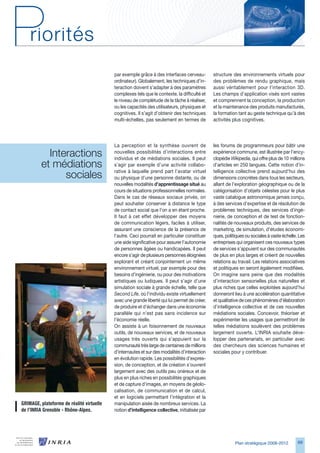 par exemple grâce à des interfaces cerveau-         structure des environnements virtuels pour
                                            ordinateur). Globalement, les techniques d’in-      des problèmes de rendu graphique, mais
                                            teraction doivent s’adapter à des paramètres        aussi véritablement pour l’interaction D.
                                            complexes tels que le contexte, la difficulté et    Les champs d’application visés sont vastes
                                            le niveau de complétude de la tâche à réaliser,     et comprennent la conception, la production
                                            ou les capacités des utilisateurs, physiques et     et la maintenance des produits manufacturés,
                                            cognitives. Il s’agit d’obtenir des techniques      la formation tant au geste technique qu’à des
                                            multi-échelles, pas seulement en termes de          activités plus cognitives.




                                            La perception et la synthèse ouvrent de             les forums de programmeurs pour bâtir une
           Interactions                     nouvelles possibilités d’interactions entre
                                            individus et de médiations sociales. Il peut
                                                                                                expérience commune, est illustrée par l’ency-
                                                                                                clopédie Wikipedia, qui offre plus de 10 millions
         et médiations                      s’agir par exemple d’une activité collabo-          d’articles en 250 langues. Cette notion d’in-

               sociales                     rative à laquelle prend part l’avatar virtuel
                                            ou physique d’une personne distante, ou de
                                                                                                telligence collective prend aujourd’hui des
                                                                                                dimensions concrètes dans tous les secteurs,
                                            nouvelles modalités d’apprentissage situé au        allant de l’exploration géographique ou de la
                                            cours de situations professionnelles normales.      catégorisation d’objets célestes pour le plus
                                            Dans le cas de réseaux sociaux privés, on           vaste catalogue astronomique jamais conçu,
                                            peut souhaiter conserver à distance le type         à des services d’expertise et de résolution de
                                            de contact social que l’on a en étant proche.       problèmes techniques, des services d’ingé-
                                            Il faut à cet effet développer des moyens           nierie, de conception et de test de fonction-
                                            de communication légers, faciles à utiliser,        nalités de nouveaux produits, des services de
                                            assurant une conscience de la présence de           marketing, de simulation, d’études économi-
                                            l’autre. Ceci pourrait en particulier constituer    ques, politiques ou sociales à vaste échelle. Les
                                            une aide significative pour assurer l’autonomie     entreprises qui organisent ces nouveaux types
                                            de personnes âgées ou handicapées. Il peut          de services s’appuient sur des communautés
                                            encore s’agir de plusieurs personnes éloignées      de plus en plus larges et créent de nouvelles
                                            explorant et créant conjointement un même           relations au travail. Les relations associatives
                                            environnement virtuel, par exemple pour des         et politiques en seront également modifiées.
                                            besoins d’ingénierie, ou pour des motivations       On imagine sans peine que des modalités
                                            artistiques ou ludiques. Il peut s’agir d’une       d’interaction sensorielles plus naturelles et
                                            simulation sociale à grande échelle, telle que      plus riches que celles exploitées aujourd’hui
                                            Second Life, où l’individu existe virtuellement     donneront lieu à une accélération quantitative
                                            avec une grande liberté qui lui permet de créer,    et qualitative de ces phénomènes d’élaboration
                                            de produire et d’échanger dans une économie         d’intelligence collective et de ces nouvelles
                                            parallèle qui n’est pas sans incidence sur          médiations sociales. Concevoir, théoriser et
                                            l’économie réelle.                                  expérimenter les usages que permettront de
                                            On assiste à un foisonnement de nouveaux            telles médiations soulèvent des problèmes
                                            outils, de nouveaux services, et de nouveaux        largement ouverts. L’INRIA souhaite déve-
                                            usages très ouverts qui s’appuient sur la           lopper des partenariats, en particulier avec
                                            communauté très large de centaines de millions      des chercheurs des sciences humaines et
                                            d’internautes et sur des modalités d’interaction    sociales pour y contribuer.
                                            en évolution rapide. Les possibilités d’expres-
                                            sion, de conception, et de création s’ouvrent
                                            largement avec des outils peu onéreux et de
                                            plus en plus riches en possibilités graphiques
                                            et de capture d’images, en moyens de géolo-
                                            calisation, de communication et de calcul,
                                            et en logiciels permettant l’intégration et la
GRIMAGE,	plateforme	de	réalité	virtuelle	   manipulation aisée de nombreux services. La
de	l’INRIA	Grenoble	-	Rhône-Alpes.          notion d’intelligence collective, initialisée par




                                                                                                           Plan stratégique 2008-2012        9
 