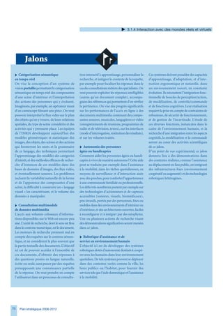.1.4 Interaction avec des mondes réels et virtuels




         Jalons
 i Catégorisation sémantique                         tion interactif à apprentissage, personnaliser la     Ces systèmes doivent posséder des capacités
 en temps-réel                                       recherche, et intégrer le contexte de la requête,     d’apprentissage, d’adaptation, et d’inte-
 On vise la conception d’un système de               par exemple pour focaliser les réponses dans le       raction ergonomique et naturelle, dans
 vision portable permettant la catégorisation        cas des consultations métiers des spécialistes. On    un environnement ouvert, en constante
 sémantique en temps réel des composantes            veut pouvoir exploiter les réponses intelligibles     évolution. Ils nécessitent l’intégration fonc-
 d’une scène d’intérieur et l’interprétation         (autres qu’un document complet), accompa-             tionnelle de boucles de perception/action,
 des actions des personnes qui y évoluent.           gnées des références qui permettent d’en vérifier     de modélisation, de contrôle/commande
 Imaginons, par exemple, un opérateur muni           la pertinence. On vise des progrès significatifs      et de fonctions cognitives. Leur réalisation
 d’un caméscope filmant une pièce. On veut           sur les performances de l’accès en ligne à des        requiert la prise en compte de contraintes de
 pouvoir interpréter le flux vidéo sur le plan       documents multimédia contenant des compo-             robustesse, de sécurité de fonctionnement,
 des objets qu’on y trouve, de leurs relations       santes sonores, musicales, langagières et vidéo       et de gestion de l’incertitude. L’étude de
 spatiales, du type de scène considérée et des       (enregistrements de réunions, programmes de           ces diverses fonctions, instanciées dans le
 activités qui y prennent place. Les équipes         radio et de télévision, textes), sur les interfaces   cadre de l’environnement humain, et la
 de l’INRIA développent aujourd’hui des              (mode d’interrogation, restitution des résultats),    recherche d’une intégration entre les aspects
 modèles géométriques et statistiques des            et sur les volumes traités.                           cognitifs, la modélisation et la commande
 images, des objets, des scènes et des actions                                                             seront au cœur des activités scientifiques
 qui formeront les mots et la grammaire              i Autonomie des personnes                             de ce jalon.
 de ce langage, des techniques permettant            âgées ou handicapées                                  D’un point de vue expérimental, ce jalon
 l’apprentissage des modèles des catégories          Comment aider les personnes âgées ou handi-           donnera lieu à des démonstrations dans
 d’intérêt, et des méthodes efficaces de recher-     capées à vivre de manière autonome ? Cette aide       des contextes réalistes, comme l’assistance
 che d’instances de ces modèles dans des             peut se traduire par exemple dans l’assistance        au déplacement en lieu public, en intégrant
 bases de données d’images, des flux vidéo,          à la mobilité, dans les tâches quotidiennes, en       des infrastructures fixes (environnement
 et éventuellement sonores. Les problèmes            moyens de surveillance et d’interaction aisée         coopératif ou augmenté) et des technologies
 incluent la variabilité naturelle de la forme       avec des proches, pour conforter l’appartenance       robotiques hétérogènes.
 et de l’apparence des composantes d’une             à une communauté familiale ou professionnelle.
 scène, la difficulté à construire un « langage      Les défis très nombreux portent par exemple sur
 visuel » les caractérisant, et le volume des        des technologies d’actionneurs et de capteurs
 données à manipuler.                                accessibles (sonores, visuels, biomédicaux),
                                                     peu invasifs, portés par des personnes, fixes ou
 i Consultation multimodale                          mobiles dans des environnements d’intérieur ou
 de données multimédia                               d’extérieur, et des architectures ouvertes, faciles
 L’accès aux volumes colossaux d’informa-            à reconfigurer et à intégrer par des néophytes.
 tions disponibles sur le Web est encore peu         Une ou plusieurs actions de recherche visant
 aisé. L’unité de recherche, dont le sens est flou   des démonstrations significatives seront menées
 dans le contexte numérique, est le document.        dans ce jalon.
 Les moteurs de recherche prennent mal en
 compte des requêtes sur le contenu séman-           i Robotique d’assistance et de
 tique, et ne considèrent le plus souvent que        service en environnement humain
 la partie textuelle des documents. L’objectif       L’objectif ici est de développer des systèmes
 ici est de pouvoir accéder à l’ensemble de          robotiques dotés d’autonomie destinés à coopé-
 ces documents, d’obtenir des réponses à             rer avec les humains dans leur environnement
 des questions posées en langue naturelle,           quotidien. De tels systèmes peuvent se déployer
 écrite ou orale, sans passer par des requêtes       dans des contextes variés comme la ville, les
 présupposant une connaissance partielle             lieux publics ou l’habitat, pour fournir des
 de la réponse. On veut prendre en compte            services tels que l’aide domestique et l’assistance
 l’utilisateur dans un processus de consulta-        à la mobilité.




70   Plan stratégique 2008-2012
 