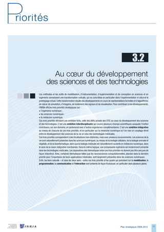 3.2
          Au cœur du développement        
        des sciences et des technologies
Les méthodes et les outils de modélisation, d’instrumentation, d’expérimentation et de conception en sciences et en
ingénierie connaissent une transformation radicale, qui se concrétise en particulier dans l’expérimentation in silico et le
prototypage virtuel. Cette transformation résulte des développements en cours de représentations formelles et d’algorithmes
de calcul, de simulation, d’imagerie, de traitement des signaux et de visualisation. Pour contribuer à ces développements,
l’INRIA affiche trois priorités stratégiques sur :
• l’ingénierie numérique ;
• les sciences numériques ;
• la médecine numérique.
Ces trois priorités dénotent une ambition forte, celle des défis actuels des STIC au cœur du développement des sciences
et des technologies. C’est une ambition	interdisciplinaire qui couvre plusieurs champs scientifiques auxquels l’institut
contribuera, sur son domaine, en partenariat avec d’autres organismes complémentaires. C’est une ambition	intégrative
au niveau de chacune de ces trois priorités, et en particulier sur la médecine numérique où l’on vise un couplage étroit
entre le développement des sciences de la vie et celui des technologies médicales.
Ces trois priorités correspondent à des focalisations bien distinctes, mais avec plusieurs recouvrements. Les sciences de la
vie sont naturellement présentes dans les sciences numériques, au niveau de la biologie cellulaire, de la biologie animale et
végétale, et de la bioinformatique, alors que la biologie médicale est naturellement couverte en médecine numérique, dans
le sens de la vision intégrative mentionnée. Dans la même logique, une composante ingénierie est évidemment présente
dans les technologies médicales. Les séparations des thématiques entre ces trois priorités ne doivent pas être perçues de
façon réductrice. Ainsi, certaines thématiques telles que les neurosciences computationnelles, placées dans la dernière
priorité pour l’importance de leurs applications médicales, sont largement présentes dans les sciences numériques.
Enfin, les liens naturels – et dans les deux sens – entre ces trois priorités et les quatre qui précèdent sur la modélisation, la
programmation, la communication et l’interaction sont présents de façon fructueuse, en particulier dans plusieurs jalons.




                                                                                                Plan stratégique 2008-2012          71
 
