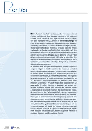 Tout objet manufacturé existe aujourd’hui numériquement avant
d’exister matériellement. Cette réalisation numérique a été initialement
focalisée sur des données décrivant la géométrie des pièces qui compo-
sent l’objet (les modèles de CAO). L’ambition de l’ingénierie	numérique est
d’aller au-delà, vers des modèles multi-physiques (mécaniques, électriques,
thermiques) et fonctionnels de chaque composante de l’objet à concevoir,
et vers la composition de ces modèles au niveau des propriétés globales
fonctionnelles, non fonctionnelles (fiabilité, sûreté, maintenabilité, coût), et du
cycle de vie de l’objet (approche dite Gestion de Cycle de Vie Produit). Cette
ambition soulève de grands défis pour pouvoir spécifier et concevoir l’objet
de façon entièrement numérique, depuis l’élaboration de ses modèles et de
leur mise en œuvre, en simulation, optimisation, prototypage virtuel, test et
qualification, jusqu’à la synthèse automatique des logiciels qui contrôlent sa
réalisation et son comportement.
De nombreux objets d’usage quotidien et tous les systèmes un peu plus
complexes intègrent en effet des logiciels et des processeurs qui mettent
en œuvre des capteurs, des actionneurs, et des moyens de communication,
qui étendent les fonctionnalités de l’objet, améliorent ses performances et
ses conditions d’exploitation, et permettent de répondre à des exigences
de sécurité, d’ergonomie, de mobilité, de robustesse et de fiabilité. Sur les
1010 processeurs (CPU) commercialisés en 2005, seulement 2 % ont trouvé
place dans un ordinateur ; 98 % sont intégrés dans des objets divers. Un
grand nombre de capteurs chimiques ou physiques – gaz, pression, tem-
pérature, accélération, distance, vidéo, étiquettes RFID – existent, intégrés
à des circuits avec des unités de traitement et de transmission des signaux.
De même, de plus en plus d’actionneurs, intégrés à des réducteurs, des cap-
teurs, des contrôleurs numériques et de gestion de l’énergie sont disponibles.
Des moyens de communication sans fil sont de plus en plus présents dans
des objets dorénavant communicants et qui évoluent dans un mode distri-
bué. Ces composants logiciels et matériels, mis en œuvre au sein d’un objet
donné, définissent les systèmes	embarqués. Ils sont embarqués dans les
transports (l’avionique et le spatial, bien entendu, le ferroviaire, mais aussi
l’automobile), dans l’habitat et les objets du quotidien (domotique, équipe-
ments ménagers, culturels et de loisir), dans les équipements industriels et
médicaux ; ils peuvent aussi être portés par l’homme.




                                                                  Plan stratégique 2008-2012   7
 