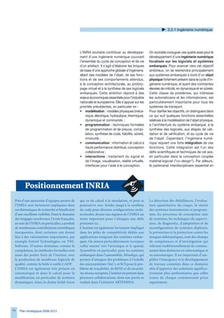 .2.1 Ingénierie numérique




                                                L’INRIA souhaite contribuer au développe-           On souhaite conjuguer ces quatre axes pour le
                                                ment d’une ingénierie numérique couvrant            développement d’une ingénierie numérique
                                                l’ensemble du cycle de conception et de vie         focalisée sur les logiciels et systèmes
                                                d’un artefact. Il s’agit d’élaborer les briques     embarqués. Pour avancer vers cet objectif
                                                de base d’une approche globale d’ingénierie,        ambitieux, on se restreindra principalement
                                                allant des modèles de l’objet, de ses fonc-         aux systèmes embarqués à bord d’un objet
                                                tions et de ses comportements attendus,             physique fortement présent dans le cycle d’in-
                                                à la conception architecturale, au prototy-         génierie numérique, et ayant des contraintes
                                                page virtuel et à la synthèse de ses logiciels      élevées de criticité, en dynamique et en sûreté.
                                                embarqués. Cette ambition répond à des              Cette classe de problèmes, qui intéresse
                                                enjeux économiques essentiels pour l’industrie      les automaticiens et les informaticiens, est
                                                nationale et européenne. Elle s’appuie sur les      particulièrement importante pour tous les
                                                priorités précédentes, en particulier en :          systèmes de transport.
                                                • modélisation : modèles physiques (méca-           Pour clarifier les objectifs, on distinguera dans
                                                    nique, électrique, hydraulique, thermique),     ce qui suit quelques fonctions essentielles
                                                    dynamique et commande ;                         relatives à la modélisation de l’objet physique,
                                                • programmation : techniques formelles              à l’architecture du système embarqué, à la
                                                    de programmation et de preuve, compi-           synthèse des logiciels, aux étapes de vali-
                                                    lation, synthèse de code, fiabilité, sûreté,    dation et de vérification, et au cycle de vie
                                                    innocuité ;                                     de l’objet. Cependant, l’ingénierie numé-
                                                • communication : information et calcul à           rique requiert une forte intégration de ces
                                                    haute performance distribué, conception         fonctions. Cette intégration est l’un des
                                                    collaborative ;                                 défis scientifiques et techniques de cet axe,
                                                • interactions : traitement du signal et            en particulier dans la conception couplée
                                                    de l’image, visualisation, réalité virtuelle,   matériel-logiciel (“co-design”). Par ailleurs,
                                                    interfaces pour l’aide à la conception.         le partenariat interdisciplinaire (essentiel en




        Positionnement INRIA
 Près d’une quinzaine d’équipes-projets de      qui va du calcul à la simulation, et peut se        La détection des défaillances, l’évalua-
 l’INRIA sont fortement impliquées dans         poursuivre avec Syndex jusqu’à la synthèse          tion quantitative du risque, la sûreté
 ces thématiques de recherche et bénéficient    du code pour diverses configurations archi-         des systèmes instrumentés et program-
 d’une excellente visibilité. Dans le domaine   tecturales, donne aux équipes de l’INRIA un         més, les processus de conception sûre
 des langages synchrones, l’école française,    atout important pour s’attaquer aux défis           de systèmes, les techniques de supervi-
 au sein de l’INRIA en particulier, a produit   présentés ici.                                      sion, de diagnostic, d’adaptation et de
 de nombreuses contributions scientifiques      L’institut est également fortement impliqué         reconfiguration de systèmes déployés,
 marquantes, dont certaines ont donné           dans les pôles de compétitivité dédiés aux          la prévention et la protection contre les
 lieu à des valorisations importantes, par      applications intégrant des systèmes embar-          attaques informatiques, sont des champs
 exemple Esterel Technologies, ou TNI-          qués. On notera particulièrement Aerospace          de compétences et d’investigation qui
 Software. D’autres domaines comme la           valley tourné vers l’avionique et le spatial,       relèvent traditionnellement de commu-
 compilation, les méthodes formelles sont       System@tic en particulier pour les systèmes         nautés bien distinctes en informatique et
 aussi des points forts de l’institut, avec     embarqués dans l’automobile, Minalogic, qui         en automatique. Il est important d’am-
 la production de nombreux logiciels de         permet d’attaquer des problèmes à l’échelle         plifier l’émergence et le développement
 qualité, comme la boîte à outils CADP.         des microsystèmes (SoC), et SCS pour le pro-        de travaux conjoints dans ce domaine
 L’INRIA est également très présent en          blème de traçabilité, de RFID et de sécurité.       afin d’apporter des solutions significa-
 automatique et dans le calcul pour la          Au niveau européen, l’institut est présent dans     tivement plus performantes que celles
 modélisation, en particulier de systèmes       plusieurs collaborations, dont une partie se        issues de chaque communauté prise
 dynamiques. Ainsi, la chaîne Scilab-Scicos     traduit dans l’initiative ARTEMISIA.                séparément.




74   Plan stratégique 2008-2012
 