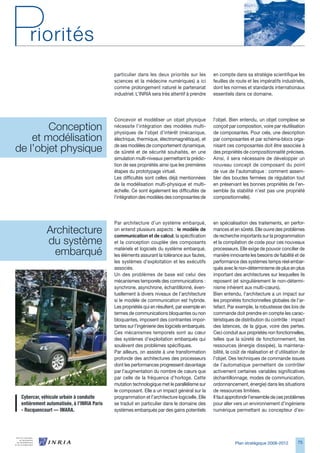 particulier dans les deux priorités sur les        en compte dans sa stratégie scientifique les
                                             sciences et la médecine numériques) a ici          feuilles de route et les impératifs industriels,
                                             comme prolongement naturel le partenariat          dont les normes et standards internationaux
                                             industriel. L’INRIA sera très attentif à prendre   essentiels dans ce domaine.




                                             Concevoir et modéliser un objet physique           l’objet. Bien entendu, un objet complexe se
        Conception                           nécessite l’intégration des modèles multi-
                                             physiques de l’objet d’intérêt (mécanique,
                                                                                                conçoit par composition, voire par réutilisation
                                                                                                de composantes. Pour cela, une description
    et modélisation                          électrique, thermique, électromagnétique), et      par composantes et par schéma-blocs orga-

de l’objet physique                          de ses modèles de comportement dynamique,
                                             de sûreté et de sécurité souhaités, en une
                                                                                                nisant ces composantes doit être associée à
                                                                                                des propriétés de compositionnalité précises.
                                             simulation multi-niveaux permettant la prédic-     Ainsi, il sera nécessaire de développer un
                                             tion de ses propriétés ainsi que les premières     nouveau concept de composant du point
                                             étapes du prototypage virtuel.                     de vue de l’automatique : comment assem-
                                             Les difficultés sont celles déjà mentionnées       bler des boucles fermées de régulation tout
                                             de la modélisation multi-physique et multi-        en préservant les bonnes propriétés de l’en-
                                             échelle. Ce sont également les difficultés de      semble (la stabilité n’est pas une propriété
                                             l’intégration des modèles des composantes de       compositionnelle).




                                             Par architecture d’un système embarqué,            en spécialisation des traitements, en perfor-
             Architecture                    on entend plusieurs aspects : le modèle de
                                             communication et de calcul, la spécification
                                                                                                mances et en sûreté. Elle ouvre des problèmes
                                                                                                de recherche importants sur la programmation
             du système                      et la conception couplée des composants            et la compilation de code pour ces nouveaux

               embarqué                      matériels et logiciels du système embarqué,
                                             les éléments assurant la tolérance aux fautes,
                                                                                                processeurs. Elle exige de pouvoir concilier de
                                                                                                manière innovante les besoins de fiabilité et de
                                             les systèmes d’exploitation et les exécutifs       performance des systèmes temps réel embar-
                                             associés.                                          qués avec le non-déterminisme de plus en plus
                                             Un des problèmes de base est celui des             important des architectures sur lesquelles ils
                                             mécanismes temporels des communications :          reposent (et singulièrement le non-détermi-
                                             synchrone, asynchrone, échantillonné, éven-        nisme inhérent aux multi-cœurs).
                                             tuellement à divers niveaux de l’architecture      Bien entendu, l’architecture a un impact sur
                                             si le modèle de communication est hybride.         les propriétés fonctionnelles globales de l’ar-
                                             Les propriétés qui en résultent, par exemple en    tefact. Par exemple, la robustesse des lois de
                                             termes de communications bloquantes ou non         commande doit prendre en compte les carac-
                                             bloquantes, imposent des contraintes impor-        téristiques de distribution du contrôle : impact
                                             tantes sur l’ingénierie des logiciels embarqués.   des latences, de la gigue, voire des pertes.
                                             Ces mécanismes temporels sont au cœur              Ceci conduit aux propriétés non fonctionnelles,
                                             des systèmes d’exploitation embarqués qui          telles que la sûreté de fonctionnement, les
                                             soulèvent des problèmes spécifiques.               ressources (énergie dissipée), la maintena-
                                             Par ailleurs, on assiste à une transformation      bilité, le coût de réalisation et d’utilisation de
                                             profonde des architectures des processeurs         l’objet. Des techniques de commande issues
                                             dont les performances progressent davantage        de l’automatique permettent de contrôler
                                             par l’augmentation du nombre de cœurs que          activement certaines variables significatives
                                             par celle de la fréquence d’horloge. Cette         (échantillonnage, modes de communication,
                                             mutation technologique met le parallélisme sur     ordonnancement, énergie) dans les situations
                                             le composant. Elle a un impact général sur la      de ressources limitées.
 Cybercar,	véhicule	urbain	à	conduite	       programmation et l’architecture logicielle. Elle   Il faut approfondir l’ensemble de ces problèmes
 entièrement	automatisée,	à	l’INRIA	Paris	   se traduit en particulier dans le domaine des      pour aller vers un environnement d’ingénierie
 -	Rocquencourt	—	IMARA.                     systèmes embarqués par des gains potentiels        numérique permettant au concepteur d’ex-




                                                                                                           Plan stratégique 2008-2012         75
 