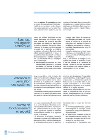 .2.1 Ingénierie numérique




                                  plorer un espace de conception prenant                options architecturales doivent pouvoir être
                                  en compte diverses options architecturales :          comparées, entre elles et relativement aux
                                  modèle de communication, nombre et perfor-            spécifications, et évaluées. Ceci requiert une
                                  mances des processeurs, organisation logi-            métrique précise, problème important et large-
                                  cielle, ordonnancement des tâches, etc. Ces           ment ouvert.




                                  Partant des modèles développés dans les                   d’énergie, celles prenant en compte des
               Synthèse           étapes précédentes de conception, l’ingé-
                                  nierie numérique vise à produire les codes
                                                                                            caractéristiques particulières des proces-
                                                                                            seurs et de l’architecture, en particulier les
             des logiciels        exécutables qui réalisent les spécifications              multi-cœurs, pour lesquelles on vise une

              embarqués           du système. Le passage des modèles d’auto-
                                  matique et de simulation numérique au code
                                                                                            parallélisation automatique des traitements ;
                                                                                        • la synthèse d’algorithmes pour codes de
                                  embarqué est en particulier un problème                   calcul certifiés ;
                                  central dans cette priorité. Compte tenu de la        • le caractère statique de nombreux codes
                                  criticité des systèmes d’intérêt, on retrouve ici         embarqués, avec une allocation de mémoire
                                  une part importante des objectifs scientifiques           fixe, qui permet de simplifier les problèmes
                                  développés dans l’axe relatif à la programma-             de vérification.
                                  tion. D’autres objectifs sont plus spécifiques,       Enfin, il est important de souligner que la
                                  tels que par exemple :                                synthèse des logiciels est étroitement couplée
                                  • les techniques de compilation pour satis-           à celle des matériels et de l’architecture du
                                       faire des critères spécifiques aux contraintes   système. Ceci est en particulier très pertinent
                                       embarquées, par exemple de temps de              dans la conception des systèmes intégrés sur
                                       réponse borné ou de faible consommation          puces (Systems-On-Chips ou SOCs).




                                  Un premier problème est la vérification des           checking », d’analyse statique, d’interprétation
          Validation et           propriétés fonctionnelles de l’objet physique
                                  sur la base des modèles décrits précé-
                                                                                        abstraite, dont il faut étendre les performances
                                                                                        et la couverture. La vérification des logiciels est
            vérification          demment, et en particulier la vérification            faite aussi bien au niveau des codes sources

         des systèmes             de comportement dynamique. La synthèse
                                  des tests permettant cette vérification est un
                                                                                        que des codes objets. En ce sens, le déve-
                                                                                        loppement de compilateurs et de machines
                                  problème d’automatique largement ouvert et            certifiés est un objectif important.
                                  peu abordé.                                           La vérification des propriétés non fonction-
                                  Un deuxième problème, spécifiquement infor-           nelles, en particulier de sûreté de fonction-
                                  matique, porte sur la vérification des propriétés     nement, soulève également des problèmes
                                  des systèmes, par des méthodes de « model             essentiels que l’on retrouve ci-dessous.




                                  Les exigences de sûreté de fonctionnement             tion doit prendre en compte des éléments
           Sûreté de              et de conformité à des référentiels norma-
                                  tifs impactent fortement les architectures
                                                                                        tels que :
                                                                                        • les modèles de défaillance des systèmes
     fonctionnement               des systèmes embarqués. Sur ces sujets,                   distribués (pertes de messages, pannes

          et sécurité             l’INRIA apporte son expertise en méthodes
                                  de spécification formelle et en ingénierie
                                                                                            byzantines des composants de traitement,
                                                                                            asynchronismes) ;
                                  fondée sur la preuve.                                 • les plates-formes matérielles qui sont de
                                  Les architectes de systèmes complexes                     plus en plus complexes et intègrent nati-
                                  connaissent l’intérêt et la difficulté de spécifier       vement des composants dont le compor-
                                  les conditions d’une exécution logiquement                tement n’est pas déterministe ;
                                  et temporellement correcte. La spécifica-             • les placements et routages sur ces




7   Plan stratégique 2008-2012
 