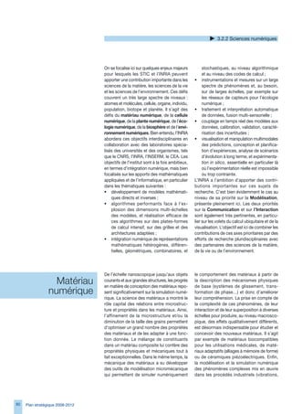 .2.2 Sciences numériques




                                  On se focalise ici sur quelques enjeux majeurs           stochastiques, au niveau algorithmique
                                  pour lesquels les STIC et l’INRIA peuvent                et au niveau des codes de calcul ;
                                  apporter une contribution importante dans les       • instrumentations et mesures sur un large
                                  sciences de la matière, les sciences de la vie           spectre de phénomènes et, au besoin,
                                  et les sciences de l’environnement. Ces défis            sur de larges échelles, par exemple sur
                                  couvrent un très large spectre de niveaux :              les réseaux de capteurs pour l’écologie
                                  atomes et molécules, cellule, organe, individu,          numérique ;
                                  population, biotope et planète. Il s’agit des       • traitement et interprétation automatique
                                  défis du matériau numérique, de la cellule               de données, fusion multi-sensorielle ;
                                  numérique, de la plante numérique, de l’éco-        • couplage en temps réel des modèles aux
                                  logie numérique, de la biosphère et de l’envi-           données, calibration, validation, caracté-
                                  ronnement numériques. Bien entendu, l’INRIA              risation des incertitudes ;
                                  abordera ces objectifs interdisciplinaires en       • visualisation et manipulation multimodales
                                  collaboration avec des laboratoires spécia-              des prédictions, conception et planifica-
                                  lisés des universités et des organismes, tels            tion d’expériences, analyse de scénarios
                                  que le CNRS, l’INRA, l’INSERM, le CEA. Les               d’évolution à long terme, et expérimenta-
                                  objectifs de l’institut sont à la fois ambitieux,        tion in silico, essentielle en particulier là
                                  en termes d’intégration numérique, mais bien             où l’expérimentation réelle est impossible
                                  focalisés sur les apports des mathématiques              ou trop contrainte.
                                  appliquées et de l’informatique, en particulier     L’INRIA a l’ambition d’apporter des contri-
                                  dans les thématiques suivantes :                    butions importantes sur ces sujets de
                                  • développement de modèles mathémati-               recherche. C’est bien évidemment le cas au
                                       ques directs et inverses ;                     niveau de sa priorité sur la Modélisation,
                                  • algorithmes performants face à l’ex-              présente pleinement ici. Les deux priorités
                                       plosion des dimensions multi-échelles          sur la Communication et sur l’Interaction
                                       des modèles, et réalisation efficace de        sont également très pertinentes, en particu-
                                       ces algorithmes sur des plates-formes          lier sur les volets du calcul ubiquitaire et de la
                                       de calcul intensif, sur des grilles et des     visualisation. L’objectif est ici de combiner les
                                       architectures adaptées ;                       contributions de ces axes prioritaires par des
                                  • intégration numérique de représentations          efforts de recherche pluridisciplinaires avec
                                       mathématiques hétérogènes, différen-           des partenaires des sciences de la matière,
                                       tielles, géométriques, combinatoires, et       de la vie ou de l’environnement.




                                  De l’échelle nanoscopique jusqu’aux objets          le comportement des matériaux à partir de
                   Matériau       courants et aux grandes structures, les progrès
                                  en matière de conception des matériaux repo-
                                                                                      la description des mécanismes physiques
                                                                                      de base (systèmes de glissement, trans-
                 numérique        sent significativement sur la simulation numé-      formation de phase…) et donc d’améliorer
                                  rique. La science des matériaux a montré le         leur compréhension. La prise en compte de
                                  rôle capital des relations entre microstruc-        la complexité de ces phénomènes, de leur
                                  ture et propriétés dans les matériaux. Ainsi,       interaction et de leur superposition à diverses
                                  l’affinement de la microstructure et/ou la          échelles pour produire, au niveau macrosco-
                                  diminution de la taille des grains permettent       pique, des effets qualitativement différents,
                                  d’optimiser un grand nombre des propriétés          est désormais indispensable pour étudier et
                                  des matériaux et de les adapter à une fonc-         concevoir des nouveaux matériaux. Il s’agit
                                  tion donnée. Le mélange de constituants             par exemple de matériaux biocompatibles
                                  dans un matériau composite lui confère des          pour les utilisations médicales, de maté-
                                  propriétés physiques et mécaniques tout à           riaux adaptatifs (alliages à mémoire de forme)
                                  fait exceptionnelles. Dans le même temps, la        ou de céramiques piézoélectriques. Enfin,
                                  mécanique des matériaux a su développer             la modélisation et la simulation numérique
                                  des outils de modélisation micromécanique           des phénomènes complexes mis en œuvre
                                  qui permettent de simuler numériquement             dans les procédés industriels (vibrations,




80   Plan stratégique 2008-2012
 