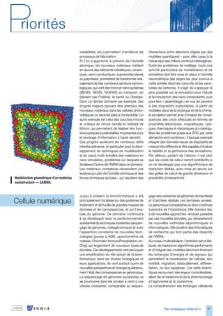 instabilités, etc.) permettent d’améliorer les      interactions entre électrons (régies par des
                                          processus de fabrication.                           modèles quantiques) – pour aller jusqu’à la
                                          Si l’on s’approche à présent de l’échelle           mécanique des milieux continus hétérogènes.
                                          atomique, les nouveaux matériaux mettant            Outre les problèmes de maillage, toute une
                                          en œuvre des éléments métalliques, cérami-          activité particulière de modélisation et de
                                          ques, semi-conducteurs, supramoléculaires           simulation doit être mise en place à l’échelle
                                          ou polymères, promettent de transformer radi-       nanométrique (les objets les plus connus à
                                          calement de très nombreux secteurs techno-          cette échelle étant les nano-fils et les nano-
                                          logiques, qui vont des micro et nano systèmes       tubes de carbone). Il s’agit de s’appuyer le
                                          (MEMS, NEMS, NOEMS) au transport, en                plus possible sur la simulation pour l’étude
                                          passant par l’habitat, la santé ou l’énergie.       et la conception des nano-composants, puis
                                          Dans ce dernier domaine par exemple, des            pour leur « assemblage » en vue de parvenir
                                          progrès majeurs peuvent être attendus des           à des dispositifs exploitables. À partir de
                                          nouveaux matériaux dans les cellules photo-         modèles issus de la physique et de la chimie,
                                          voltaïques ou dans les piles à combustible. Un      la simulation permet ainsi d’évaluer les consé-
                                          autre exemple est celui des couches minces          quences des choix effectués en termes de
                                          et cristaux de nitrure, borate et niobiate de       propriétés électriques, magnétiques, opti-
                                          lithium, qui permettent de réaliser des fonc-       ques, thermiques et mécaniques du matériau.
                                          tions optiques à potentialités importantes pour     Mais les problèmes posés aux STIC par cette
                                          le stockage d’information à haute densité.          démarche sont nombreux : il faut par exemple
                                          Ces progrès soulèvent de nombreux défis             intégrer des données issues de dispositifs de
                                          interdisciplinaires, en particulier pour le déve-   mesure très différents et être capable d’évaluer
                                          loppement de techniques de modélisation             la fiabilité et la pertinence des simulations.
                                          et de calcul multi-échelles des matériaux en        Par ailleurs, partant de l’atome, il est clair
                                          nano simulation, problèmes sur lesquels se          que les coûts de calcul seront prohibitifs si
                                          focalisera l’action de l’INRIA dans ce domaine.     on ne développe pas une algorithmique de
                                          Les matériaux complexes nécessitent une             résolution dédiée, avec mise en œuvre sur
                                          analyse qui part de l’échelle atomique et des       des grilles de calcul de grande dimension et
Modélisation	géométrique	d’un	matériau	   forces chimiques de base – qui résultent des        possibilité d’interactivité.
nanostructuré	—	GAMMA.


                                          Jusqu’à présent la bioinformatique a été            çage des centaines de génomes de bactéries
Cellule numérique                         principalement focalisée sur des systèmes de
                                          traitement et de fouille de grandes masses de
                                                                                              et d’archées réalisés ces dernières années.
                                                                                              La génomique comparative va donc continuer
                                          données et de connaissances, et sur l’ana-          à prendre de l’importance. Elle donnera lieu
                                          lyse du génome. Ce domaine continuera               à de nouvelles approches, rendues possible
                                          à se développer avec le perfectionnement            par ces nouvelles données, qui nécessiteront
                                          substantiel de techniques existantes (séquen-       de nouvelles méthodes algorithmiques et
                                          çage de génomes, métagénomique) et avec             informatiques. Elle soulève des thématiques
                                          l’apparition constante de nouvelles tech-           de recherche qui font partie des objectifs
                                          nologies (puces à ADN, spectrométrie de             de l’INRIA.
                                          masses, Chromatin ImmunoPrecipitation-on-           Au niveau multicellulaire, l’ambition est d’éla-
                                          Chip) qui engendrent de nouveaux types de           borer, de traduire en algorithmes performants
                                          données. Ces développements vont provoquer          et d’intégrer des modèles décrivant finement
                                          une amplification du rôle actuel de la bioin-       les échanges d’énergie et de signaux qui
                                          formatique dans les études biologiques et           permettent la coordination de cellules, leur
                                          leurs applications. Ils vont surtout ouvrir de      motilité, migration, dédoublement, différen-
                                          nouvelles perspectives et changer qualitative-      tiation, ou leur apoptose. Ces défis scienti-
                                          ment l’état des connaissances en génomique.         fiques recouvrent des enjeux considérables,
                                          Le séquençage de génomes eucaryotes va              allant de la médecine et de la pharmacologie
                                          se poursuivre dans les années à venir à une         à l’agronomie et la zootechnie.
                                          vitesse croissante, comparable au séquen-           La compréhension des échanges cellulaires




                                                                                                         Plan stratégique 2008-2012       81
 