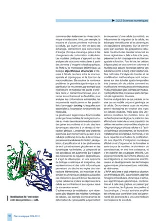 3.2.2 Sciences numériques




                                  commence bien évidemment au niveau biochi-          le mouvement d’une cellule (sa motilité), les
                                  mique et moléculaire. Ainsi, par exemple, la        mécanismes de migration de la cellule, les
                                  myosine et d’autres protéines motrices de           échanges intercellulaires et les dynamiques
                                  la cellule, qui jouent un rôle clé dans ces         de populations cellulaires. Sur ce dernier
                                  échanges, démontrent des conversions                point par exemple, les populations cellu-
                                  d’énergie chimique-mécanique grâce à des            laires non structurées dans les tumeurs et les
                                  changements de conformation moléculaire.            tissus régénérateurs, tels le foie et la peau,
                                  Les modèles cinétiques s’appuient sur des           présentent un fort couplage entre architecture
                                  analyses de structures moléculaires à partir        spatiale et fonction. Pour le foie, les cellules
                                  des données d’imagerie cristallographique,          (hépatocytes) se structurent en colonnes et
                                  de RMN ou de microscopie électronique. La           feuillets pour assurer l’échange optimal des
                                  biologie algorithmique structurale s’inté-          substances entre le sang et les hépatocytes.
                                  resse à l’étude des liens entre la structure,       Des méthodes d’analyse de données et de
                                  spatiale et topologique, et la fonction de          modélisation mathématique sont néces-
                                  macromolécules. Elle soulève de nombreux            saires sur des échelles spatio-temporelles
                                  problèmes de géométrie algorithmique ou de          très diverses afin de prédire comment les
                                  planification de mouvement, par exemple pour        modifications intrinsèques ou extrinsèques au
                                  reconstruire et modéliser les zones d’inter-        niveau moléculaire (par exemple par médica-
                                  face dans un contact biochimique, pour en           ments) affectent les processus spatio-tempo-
                                  cerner les contraintes et les flexibilités, pour    rels de régénération tissulaire.
                                  analyser les conformations admissibles, les         Comme souligné dans ce qui précède, on ne
                                  mouvements relatifs permis et les possibi-          vise pas un modèle unique et générique de
                                  lités d’arrimage (« docking »), lesquelles sont     la cellule. De nombreux types de modèles
                                  essentielles à l’expression fonctionnelle des       seront nécessaires en fonction des types
                                  molécules.                                          de cellules étudiées, mais aussi des utili-
                                  La génétique et la génomique fonctionnelles         sations possibles ces modèles. Ainsi, en
                                  prolongent ces modèles de biologie structu-         recherche pharmacologique, la prédiction des
                                  rale au niveau des mécanismes d’expression          effets d’une molécule sur une population de
                                  des gènes en protéines et à celui des liens         cellules nécessitera des modèles adaptés au
                                  dynamiques associés à un réseau d’inte-             rôle physiologique de ces cellules et à l’acti-
                                  raction génique. L’ensemble des protéines           vité génétique des enzymes, de leurs divers
                                  exprimées à un moment donné au sein d’une           métabolismes (énergétique, hormonal), et de
                                  cellule (le protéome) donne lieu à de nombreux      leurs capacités éventuelles de prolifération.
                                  processus intracellulaires d’inhibition, de régu-   Un des objectifs d’intégration numérique
                                  lation, d’amplification et à des phénomènes         affiché ici est d’organiser et de formaliser le
                                  de seuil qui se traduisent globalement en des       vaste corpus de modèles, de données et de
                                  dynamiques non linéaires. La complexité de          connaissances, en très forte croissance, et
                                  ces processus est augmentée par l’apport            d’en élaborer des couplages effectifs. Des
                                  des mécanismes de régulation épigénétiques.         progrès importants peuvent être attendus de
                                  Il s’agit de développer, en une approche            ces intégrations en connaissances scientifi-
                                  de biologie systémique et intégrative, des          ques et en développements des technologies
                                  représentations et des outils informatiques         agronomiques, pharmaceutiques, médicales,
                                  permettant de décrire les règles des inte-          et vétérinaires.
                                  ractions élémentaires, de modéliser et de           L’INRIA est d’ores et déjà présent sur plusieurs
                                  simuler les dynamiques globales auxquelles          des thématiques STIC qui précèdent, allant de
                                  ces interactions peuvent donner lieu dans les       l’imagerie intracellulaire, dynamique et active,
                                  cycles cellulaires et dans les réponses de la       aux algorithmiques géométrique, combina-
                                  cellule aux contraintes et aux signaux issus        toire et à celle des graphes, en passant par
                                  de son environnement.                               les contraintes, les logiques temporelles et
                                  D’autres niveaux de modélisation sont néces-        l’automatique. L’institut souhaite amplifier
                                  saires pour élaborer des modèles numériques         ses efforts pour contribuer avec ses parte-
 Modélisation de l’interaction    de cellules, par exemple les mécanismes de          naires des sciences de la vie à une meilleure
 entre deux protéines — ABS.      déformation du cytosquelette qui permettent         connaissance de la cellule.




82   Plan stratégique 2008-2012
 