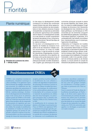 Un des enjeux du développement durable           contraintes physiques auxquels la plante
Plante numérique                                correspond à la maîtrise des nombreuses
                                                causes d’érosion des sols, de leur appauvris-
                                                                                                 est soumise (répartition des masses, pente,
                                                                                                 etc.). Au niveau du modèle biologique, il s’agit
                                                sement et de leur pollution par des surexploi-   d’analyser les structures et les mécanismes
                                                tations et des utilisations abusives d’engrais   de développement des méristèmes sur des
                                                et de pesticides. Les réponses aux demandes      bases génétiques. Les thématiques en STIC
                                                de production agronomique sont possibles         concernées par ces recherches conjuguent
                                                dans le respect d’un développement durable       les mathématiques appliquées, l’automatique,
                                                si on sait prendre en compte conjointement       l’informatique graphique, la géométrie, et la
                                                les besoins des plantes et ceux, à long terme,   combinatoire avec, bien entendu, de nombreux
                                                de leur environnement. Tels sont les enjeux de   liens interdisciplinaires avec la botanique,
                                                la « plante numérique ».                         l’agronomie et la génétique.
                                                On vise donc ici le développement et l’in-       L’élaboration et l’intégration de modèles
                                                tégration de modèles de croissance d’une         performants à divers niveaux, conjuguant
                                                plante et de ses interactions multiples avec     des composantes déterministes et d’autres
                                                son environnement. Au niveau du modèle           stochastiques, et permettant la résolution des
                                                agronomique, il s’agit de prendre en compte      problèmes inverses de façon efficace, soulè-
                                                les mécanismes d’organogenèse, de photo-         vent de nombreux défis. Par ailleurs, on veut
                                                synthèse, de production et de répartition de     pouvoir passer de la modélisation d’une plante
                                                biomasse, ainsi que les ressources en eau et     individuelle à celle d’une parcelle compre-
                                                en minéraux des sols, les échanges atmos-        nant de nombreuses plantes ou de diverses
Simulation	de	la	croissance	des	arbres	         phériques (luminosité, humidité, température,    espèces, ou encore prendre en compte les
—	VIRTUAL	PLANTS.                               vent, oxygène, gaz carbonique) et les autres     interactions des plantes avec des populations




       Positionnement INRIA
L’INRIA a une compétence reconnue en            ses gènes, protéines et petites molécules.       écosystèmes microbiens conduisant à
modélisation, simulation numérique et           La modélisation du cycle cellulaire a            des procédés biologiques de dépollution
calcul scientifique. Il est également expert    conduit à des algorithmes d’optimisation         des eaux usées sont quelques exemples
dans le domaine des maillages, notamment        des plannings de traitement, prenant en          de contributions à l’écologie numéri-
non-structurés. En collaborant avec des         compte les rythmes circadiens des méca-          que, faites en partenariat avec l’Inra ou
physiciens spécialistes des nanosciences, il    nismes enzymatiques du médicament                l’Ifremer.
peut ainsi contribuer significativement à ce    et leur polymorphisme génétique, ou à            Dans le contexte de l’étude du climat, de
défi du « matériau numérique » du futur.        la description de la croissance normale          la pollution atmosphérique, de l’hydro-
Avec le développement de la bioinforma-         et tumorale de populations de cellules           logie ou de divers autres aspects liés à
tique et des sciences de la vie, plusieurs      dans des tissus homogènes. Les princi-           l’environnement, les systèmes de modé-
équipes-projets de l’INRIA se sont mobi-        paux partenaires dans ce domaine sont            lisation sont utilisés pour la prévision
lisées sur l’étude des interactions entre les   l’Inserm, l’INRA, le CEA, l’Institut Curie,      opérationnelle à court et moyen terme,
gènes et leurs produits, afin de comprendre     le NIH.                                          pour des études de cas, ou pour des études
les mécanismes de régulation qui sous-          La modélisation de la croissance des             d’impact de sites industriels. Les collabo-
tendent le fonctionnement dynamique             plantes se développe en partenariat avec         rations, avec l’IGN et les universités, sont
des cellules. Par exemple, la modélisation,     l’Inra, le CIRAD, mais également l’IFN.          appelées à se développer, en particulier
la simulation et l’analyse de réseaux de        La simulation de paysages agricoles, per-        sur le plan européen.
régulation génique ont permis de com-           mettant par exemple de mieux contrôler
prendre comment la réponse d’une bac-           l’utilisation des OGM, la modélisation et
térie particulière à un stress nutritionnel     le contrôle de la croissance du plancton
émerge du réseau des interactions entre         en chémostat, ou la modélisation des




                                                                                                            Plan stratégique 2008-2012          8
 