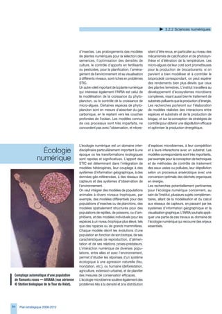 .2.2 Sciences numériques




                                              d’insectes. Les prolongements des modèles          sitent d’être revus, en particulier au niveau des
                                              de plantes numériques pour la sélection des        mécanismes de calcification et de photosyn-
                                              semences, l’optimisation des densités de           thèse et d’élévation de la température. Les
                                              culture, le contrôle d’apports en fertilisants     micro-algues de leur coté sont prometteuses
                                              ou pesticides, pour la planification, l’aména-     pour la production de biocarburants: si on
                                              gement de l’environnement et sa visualisation      parvient à bien modéliser et à contrôler le
                                              à différents niveaux, sont riches en problèmes     bioprocédé correspondant, on peut espérer
                                              STIC.                                              des rendements bien plus élevés que ceux
                                              Un autre volet important de la plante numérique    des plantes terrestres. L’institut travaillera au
                                              qui intéresse également l’INRIA est celui de       développement d’écosystèmes microbiens
                                              la modélisation de la croissance du phyto-         complexes, visant aussi bien le traitement de
                                              plancton, ou le contrôle de la croissance de       substrats polluants que la production d’énergie.
                                              micro-algues. Certaines espèces de phyto-          Les recherches porteront sur l’élaboration
                                              plancton sont en mesure d’absorber du gaz          de modèles réalistes des interactions entre
                                              carbonique, en le rejetant vers les couches        espèces et substrats et de la production de
                                              profondes de l’océan. Les modèles connus           biogaz, et sur la conception de stratégies de
                                              de ces processus sont très imparfaits, ne          contrôle pour obtenir une dépollution efficace
                                              concordent pas avec l’observation, et néces-       et optimiser la production énergétique.




                                              L’écologie numérique est un domaine inter-         d’espèces microbiennes, à leur compétition
                   Écologie                   disciplinaire particulièrement important à une
                                              époque où les transformations écologiques
                                                                                                 et à leurs interactions avec un substrat. Les
                                                                                                 modèles correspondants sont très importants,
                 numérique                    sont rapides et significatives. L’apport des       par exemple pour la conception de techniques
                                              STIC est déterminant dans l’intégration de         et de méthodes de contrôle de traitement
                                              modèles hétérogènes, leur couplage à des           des eaux usées ou polluées, leur dépollution
                                              systèmes d’information géographique, à des         selon un processus anaérobique avec une
                                              données géo-référencées, à des réseaux de          conversion optimale des déchets organiques
                                              capteurs et des systèmes d’observation de          en énergie.
                                              l’environnement.                                   Les recherches potentiellement pertinentes
                                              On veut intégrer des modèles de populations        pour l’écologie numérique concernent, au
                                              animales à divers niveaux trophiques, par          sein de l’institut, plusieurs sujets complémen-
                                              exemple, des modèles différentiels pour des        taires, allant de la modélisation et du calcul
                                              populations d’insectes ou de planctons, des        aux réseaux de capteurs, en passant par les
                                              modèles spatialement structurés pour des           systèmes d’information géographique et la
                                              populations de reptiles, de poissons, ou d’am-     visualisation graphique. L’INRIA souhaite appli-
                                              phibiens, et des modèles individuels pour les      quer une partie de ces travaux au domaine de
                                              espèces à un niveau trophique plus élevé, tels     l’écologie numérique qui recouvre des enjeux
                                              que des rapaces ou de grands mammifères.           essentiels.
                                              Chaque modèle décrit les évolutions d’une
                                              population en fonction de son biotope, de ses
                                              caractéristiques de reproduction, d’alimen-
                                              tation et de ses relations proies-prédateurs.
                                              L’interaction numérique de diverses popu-
                                              lations, entre elles et avec l’environnement,
                                              permet d’étudier les réponses d’un système
                                              écologique à une agression naturelle (feu,
                                              inondation, etc.), ou humaine (déforestation,
                                              agriculture, extension urbaine), et de planifier
 Comptage	automatique	d’une	population	       des mesures de conservation efficaces.
 de	flamants	roses	—	ARIANA	(vue	aérienne	    L’écologie microbienne soulève également des
 ©	Station	biologique	de	la	Tour	du	Valat).   problèmes liés à la densité et à la distribution




84   Plan stratégique 2008-2012
 
