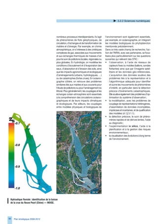 .2.2 Sciences numériques




                                                  nombreux processus interdépendants. Il s’agit        l’environnement sont également essentiels,
                                                  de phénomènes de flots géophysiques, de              par exemple, en océanographie, en intégrant
                                                  circulation, d’échanges et de transformation de      les modèles biologiques du phytoplancton
                                                  matière et d’énergie. Par exemple, en chimie         mentionnés précédemment.
                                                  atmosphérique, on s’intéresse à des cinétiques       Dans ce très vaste champ de recherche, l’ac-
                                                  complexes de gaz, associées aux mouvements           tion de l’INRIA, avec ses partenaires, se foca-
                                                  et aux échanges thermiques de masses d’air           lisera plus particulièrement sur les questions
                                                  pour le suivi de pollutions locales, régionales ou   suivantes qui relèvent des STIC :
                                                  plus globales. En hydrologie, on modélise les        • l’observation, à l’aide de réseaux de
                                                  conditions d’écoulement et d’évaporation des              capteurs fixes ou mobiles (ballons, sondes
                                                  eaux, d’absorption et d’érosion des sols, ainsi           flottantes) ainsi que par l’imagerie satel-
                                                  que les impacts agronomiques et écologiques               litaire et les données géo-référencées.
                                                  d’aménagements (urbains, hydrologiques, …)                L’acquisition des données soulève des
                                                  ou de catastrophes (fortes crues). En océano-             problèmes liés à la représentation et à
                                                  graphie côtière, on retrouve des problèmes                l’algorithmique adéquate pour identifier
                                                  similaires liés aux marées et aux courants pour           et suivre les mouvements de phénomènes
                                                  l’étude de pollutions ou pour l’aménagement du            d’intérêt, en particulier dans la détection
                                                  littoral. Plus généralement, les couplages et les         précoce d’événements catastrophiques.
                                                  échanges océan-atmosphère sont essentiels                 Elle soulève également des problèmes d’op-
                                                  à la compréhension des circulations océano-               timisation du système d’observation ;
                                                  graphiques et de leurs impacts climatiques           • la modélisation, avec les problèmes de
                                                  et écologiques. Par ailleurs, les couplages               couplage de représentations hétérogènes,
                                                  entre modèles physiques et biologiques de                 d’assimilation de données incomplètes,
                                                                                                            imprécises et incertaines, et de qualification
                                                                                                            des modèles (cf. § .1.1) ;
                                                                                                       • la détection précoce, le suivi de phéno-
                                                                                                            mènes rapides et de dérives lentes, l’aide
                                                                                                            au diagnostic ;
                                                                                                       • l’expérimentation in silico, l’aide à la
                                                                                                            planification et à la gestion des risques
                                                                                                            environnementaux ;
                                                                                                       • la visualisation des évolutions à long terme
                                                                                                            de l’environnement.




 Hydraulique	fluviale	:	identification	de	la	baisse		
 de	la	crue	du	fleuve	Pearl	(Chine)	—	MOISE.




8   Plan stratégique 2008-2012
 