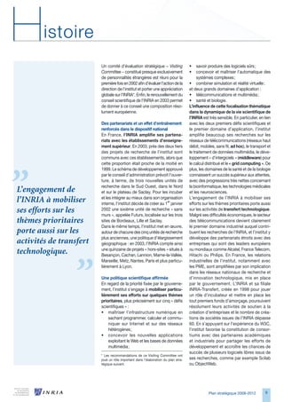 H       istoire
                         Un comité d’évaluation stratégique − Visiting             •    savoir produire des logiciels sûrs ;
                         Committee − constitué presque exclusivement               •    concevoir et maîtriser l’automatique des
                         de personnalités étrangères est réuni pour la                  systèmes complexes ;
                         première fois en 2002 afin d’évaluer l’action de la       • combiner simulation et réalité virtuelle ;
                         direction de l’institut et porter une appréciation        et deux grands domaines d’application :
                         globale sur l’INRIA*. Enfin, le renouvellement du         • télécommunications et multimédia ;
                         conseil scientifique de l’INRIA en 200 permet            • santé et biologie.
                         de donner à ce conseil une composition réso-              L’influence de cette focalisation thématique
                         lument européenne.                                        dans la dynamique de la vie scientifique de
                                                                                   l’INRIA est très sensible. En particulier, en lien
                         Des partenariats et un effet d’entraînement               avec les deux premiers défis scientifiques et
                         renforcés dans le dispositif national                     le premier domaine d’application, l’institut
                         En France, l’INRIA amplifie ses partena-                  amplifie beaucoup ses recherches sur les
                         riats avec les établissements d’enseigne-                 réseaux de télécommunications (réseaux haut
                         ment supérieur. En 200, près des deux tiers              débit, mobiles, sans fil, ad hoc), le transport et
                         des projets de recherche de l’institut sont               le traitement de données multimédia, le déve-
                         communs avec ces établissements, alors que                loppement « d’intergiciels » (middleware) pour
                         cette proportion était proche de la moitié en             le calcul distribué et le « grid computing ». De
                         1999. Le schéma de développement approuvé                 plus, les domaines de la santé et de la biologie
                         par le conseil d’administration prévoit l’ouver-          connaissent un succès supérieur aux attentes,
                         ture, à terme, de trois nouvelles unités de               avec des progressions très nettes concernant
                         recherche dans le Sud Ouest, dans le Nord                 la bioinformatique, les technologies médicales
L’engagement de          et sur le plateau de Saclay. Pour les incuber             et les neurosciences.
                         et les intégrer au mieux dans son organisation            L’engagement de l’INRIA à mobiliser ses
l’INRIA à mobiliser      interne, l’institut décide de créer au 1er janvier        efforts sur les thèmes prioritaires porte aussi
ses efforts sur les      2002 une sixième unité de recherche « sans
                         murs », appelée Futurs, localisée sur les trois
                                                                                   sur les activités de transfert technologique.
                                                                                   Malgré ses difficultés économiques, le secteur
thèmes prioritaires      sites de Bordeaux, Lille et Saclay.                       des télécommunications devient clairement
                         Dans le même temps, l’institut met en œuvre,              le premier domaine industriel auquel contri-
porte aussi sur les      autour de chacune des cinq unités de recherche            buent les recherches de l’INRIA, et l’institut y
                         plus anciennes, une politique d’élargissement             développe des partenariats étroits avec des
activités de transfert   géographique : en 200, l’INRIA compte ainsi              entreprises qui sont des leaders européens
                         une quinzaine de projets « hors-sites » situés à          ou mondiaux comme Alcatel, France Telecom,
technologique.           Besançon, Cachan, Lannion, Marne-la-Vallée,               Hitachi ou Philips. En France, les relations
                         Marseille, Metz, Nantes, Paris et plus particu-           industrielles de l’institut, notamment avec
                         lièrement à Lyon.                                         les PME, sont amplifiées par son implication
                                                                                   dans les réseaux nationaux de recherche et
                         Une politique scientifique affirmée                       d’innovation technologique, mis en place
                         En regard de la priorité fixée par le gouverne-           par le gouvernement. L’INRIA et sa filiale
                         ment, l’institut s’engage à mobiliser particu-            INRIA-Transfert, créée en 1998 pour jouer
                         lièrement ses efforts sur quelques thèmes                 un rôle d’incubateur et mettre en place les
                         prioritaires, plus précisément sur cinq « défis           tout premiers fonds d’amorçage, poursuivent
                         scientifiques » :                                         résolument leurs activités de soutien à la
                         • maîtriser l’infrastructure numérique en                 création d’entreprises et le nombre de créa-
                             sachant programmer, calculer et commu-                tions de sociétés issues de l’INRIA dépasse
                             niquer sur Internet et sur des réseaux                0. En s’appuyant sur l’expérience du WC,
                             hétérogènes ;                                         l’institut favorise la constitution de consor-
                         • concevoir les nouvelles applications                    tiums avec des partenaires académiques
                             exploitant le Web et les bases de données             et industriels pour partager les efforts de
                             multimédia ;                                          développement et accroître les chances de
                                                                                   succès de plusieurs logiciels libres issus de
                         * Les recommandations de ce Visiting Committee ont
                         joué un rôle important dans l’élaboration du plan stra-   ses recherches, comme par exemple Scilab
                         tégique suivant.                                          ou ObjectWeb.




                                                                                              Plan stratégique 2008-2012         9
 