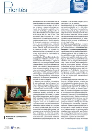 données anatomiques et fonctionnelles avec de         supérieure à la seule prise en compte d’un taux
                                        meilleures résolutions spatiales et temporelles.      de croissance ou de mortalité.
                                        L’interprétation de ces données – de plus en          Le développement de ces modèles soulève
                                        plus complexes – ne peut rester uniquement            des problèmes (détaillés au § .1.1) de calcul,
                                        visuelle. Une interprétation quantitative, éven-      de simulation, d’optimisation, de visualisation,
                                        tuellement stochastique, peut permettre de            de mesures d’incertitude, et plus généralement
                                        piloter efficacement les processus d’acquisition      de qualification des modèles, essentielle dans
                                        et de mesure ; elle peut être couplée à des           les applications médicales. Dans le contexte
                                        processus d’aide au diagnostic ou à l’action          de cette thématique, les techniques d’analyse
                                        thérapeutique. L’imagerie intracellulaire et          numérique, de calcul géométrique ou proba-
                                        tissulaire peut permettre d’identifier les voies      biliste, portent en particulier sur la biologie, la
                                        de signalisation cellulaires et intercellulaires à    chimie et la physique.
                                        l’œuvre dans le métabolisme des molécules,            L’ambition du couplage biologie-médecine
                                        tant endogènes qu’exogènes, et dans la proli-         exige des modèles individualisés. Ceci passe
                                        fération cellulaire, et par là de développer et       par le développement d’une anatomie algo-
                                        de valider des modèles. Ces modèles sont              rithmique et d’une physiologie algorithmique.
                                        essentiels pour une compréhension du vivant           La première se base sur des statistiques anato-
                                        et pour la conception et l’optimisation de            miques pour cerner, pour un organe donné,
                                        nouvelles thérapies.                                  les variabilités normales entre individus, bien
                                        La modélisation et l’assimilation de données          distinguer ces variabilités des déviations patho-
                                        biologiques et médicales porteront sur des            logiques, et être en mesure de détecter de telles
                                        processus allant des cellules aux organes et          déviations dans les images et données médi-
                                        aux fonctions complexes (par exemple fonction         cales. Dans la deuxième, des modèles physio-
                                        cardiovasculaire ou locomotrice), voire aux orga-     logiques individualisés devraient permettre
                                        nismes. Elles intégreront des représentations         d’expliquer et de prévoir des propriétés fonc-
                                        et des données hétérogènes, de nature anato-          tionnelles, d’explorer les incidences de physio-
                                        mique (structures) et physiologique (fonctions).      pathologies, et d’individualiser finement des
                                        Par exemple, un modèle du système cardiovas-          thérapies, par exemple, en cancérologie, par
                                        culaire intégrera des représentations souvent         des études de pharmacogénétique par puces
                                        couplées, de type géométrique, biomécanique,          à ADN pour la prescription individualisée de
                                        bioélectrique, de dynamique des fluides et de         chimiothérapies.
                                        perfusion du muscle cardiaque.                        Au niveau des technologies médicales, l’am-
                                        La résolution des problèmes inverses pour             bition de l’INRIA est de mettre en œuvre ces
                                        de tels modèles, par des techniques d’esti-           recherches algorithmiques en imagerie et en
                                        mation, d’apprentissage et d’optimisation,            modélisation pour contribuer au développement
                                        soulève de grandes difficultés algorithmiques.        de techniques de prévention, de détection et
                                        L’assimilation des données conduit naturelle-         de diagnostic quantitatif, de prédiction d’évo-
                                        ment au couplage étroit entre les problèmes de        lution, de simulation, de régulation, de contrôle
                                        modélisation et ceux d’acquisition, de traite-        et d’optimisation d’actions thérapeutiques.
                                        ment et d’interprétation de données. La richesse      Plusieurs de ces objectifs sont indissociables
                                        des modèles nécessaires pour appréhender une          de ceux qui précèdent. D’autres nécessiteront
                                        réalité biologique très complexe sera limitée         des recherches complémentaires, par exemple
                                        par la richesse des données. Les termes du            en réalité virtuelle pour ses applications théra-
                                        compromis seront sans doute différents selon          peutiques, en robotique chirurgicale et en réalité
                                        l’application visée et conduiront vraisemblable-      augmentée pour la simulation et l’aide à l’in-
                                        ment à divers types de modèles pour un organe         tervention thérapeutique en radiothérapie et
                                        ou une fonction spécifique. Ainsi, lorsque l’ap-      en chirurgie non invasive guidées par recalage
                                        plication vise l’optimisation thérapeutique, il est   entre images et modèles. Un autre exemple du
                                        nécessaire de représenter les effets attendus         couplage mesure-action est la quantification
                                        d’une combinaison de traitements (synergie            des caractéristiques mécaniques des muscles
                                        médicamenteuse) mais aussi les effets toxiques        en cas de déficience motrice en vue d’optimiser
Modélisation	de	l’activité	cérébrale	   sur les tissus sains. Ceci nécessite une finesse      l’adaptation au patient de la stimulation.
—	ODYSSEE.                              d’observation de la physiologie cellulaire bien       Enfin, il faut souligner que ces recherches




                                                                                                          Plan stratégique 2008-2012         91
 